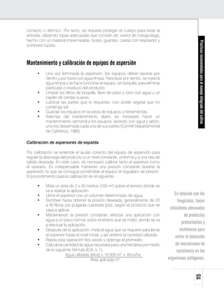 contacto o dérmico. Por tanto, se requiere proteger el cuerpo para evitar la
entrada, utilizando ropas adecuadas que constan de: overol de manga larga,
hecho con un material impermeable, botas, guantes, careta con respirador y




                                                                                                       Prácticas recomendadas para el manejo integrado del cultivo
sombrero tupido.



Mantenimiento y calibración de equipos de aspersión
      •	   Una vez terminada la aspersión, los equipos deben lavarse por
           dentro y por fuera con agua limpia. Para lavar por dentro, se inyecta
           agua limpia y se hace funcionar el equipo, sin boquilla, para eliminar
           partículas o residuos del producto.
      •	   Limpiar los filtros de boquilla, llave de paso y rotor con agua y un
           cepillo de cerdas suaves.
      •	   Lubricar las partes que lo requieran, con aceite vegetal que no
           contenga sal.
      •	   Guardar los equipos en la pieza de equipos y herramientas.
      •	   Además del mantenimiento diario, es necesario hacer un
           mantenimiento semanal a los equipos, lavando con agua y jabón,
           una vez desarmada cada una de sus partes (Comité Departamental
           de Cafeteros, 1986).

Calibración de aspersores de espalda

Por calibración se entiende el ajuste correcto del equipo de aspersión para
regular la descarga del producto a un nivel constante, uniforme y a una rata de
salida deseada. En este caso, es necesario calibrar tanto el aspersor como
el operario. Es indispensable mantener una presión constante durante la
aspersión, lo que se consigue poniéndole al equipo el regulador de presión.
El procedimiento para la calibración es el siguiente:

      •	 Mida un área de 2 x 50 metros (100 m2) sobre el terreno donde se
         va a realizar la aplicación.
      •	 Llene el aspersor con un volumen determinado de agua.                          En relación con los
      •	 Bombee hasta obtener la presión deseada, generalmente de 20                      fungicidas, hacer
         a 40 libras por pulgada cuadrada (psi), según el producto que se
         vaya a aplicar.                                                             rotaciones adecuadas
      •	 Manteniendo la presión constante, efectúe una aplicación con                         de productos
         agua a un paso normal, sobre el terreno que se midió, donde se va
         a efectuar la aplicación.
                                                                                             protectantes y
      •	 Después de la aplicación, mida el agua que se requiere para llenar                sistémicos para
         el aspersor hasta el nivel inicial, y así obtiene la cantidad utilizada.       evitar la inducción
      •	 Repita esta operación tres veces y obtenga el promedio.
      •	 Calcule la cantidad de agua necesaria para una hectárea por medio              de mecanismos de
         de la siguiente fórmula (ICA, s. f.):                                           resistencia en los
      	              Agua utilizada (litros) x 10.000 m2 = litros/ha
      				                            Área aplicada m2 	                            organismos patógenos.
                                                                                                     115
 
