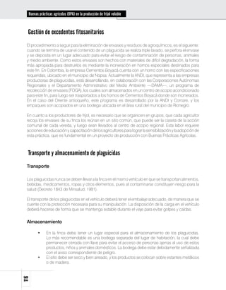 Buenas prácticas agrícolas (BPA) en la producción de fríjol voluble



  Gestión de excedentes fitosanitarios
 El procedimiento a seguir para la eliminación de envases y residuos de agroquímicos, es el siguiente:
 cuando se termina de usar el contenido de un plaguicida se realiza triple lavado, se perfora el envase
 y se deposita en un lugar adecuado para evitar el riesgo de contaminación de personas, animales
 y medio ambiente. Como estos envases son hechos con materiales de difícil degradación, la forma
 más apropiada para destruirlos es mediante la incineración en hornos especiales destinados para
 este fin. En Colombia, la empresa Cementos Boyacá cuenta con un horno con las especificaciones
 requeridas, ubicado en el municipio de Nopsa. Actualmente la ANDI, que representa a las empresas
 productoras de plaguicidas, está desarrollando, en colaboración con las Corporaciones Autónomas
 Regionales y el Departamento Administrativo del Medio Ambiente —DAMA—, un programa de
 recolección de envases (FOGA), los cuales son almacenados en un centro de acopio acondicionado
 para este fin, para luego ser trasportados a los hornos de Cementos Boyacá donde son incinerados.
 En el caso del Oriente antioqueño, este programa es desarrollado por la ANDI y Cornare, y los
 empaques son acopiados en una bodega ubicada en el área rural del municipio de Rionegro.

 En cuanto a los productores de fríjol, es necesario que se organicen en grupos, que cada agricultor
 recoja los envases de su finca los reúnan en un sitio común, que puede ser la caseta de la acción
 comunal de cada vereda, y luego sean llevados al centro de acopio regional. Esta labor requiere
 acciones de educación y capacitación de los agricultores para lograr la sensibilización y la adopción de
 esta práctica, que es fundamental en un proyecto de producción con Buenas Prácticas Agrícolas.



  Transporte y almacenamiento de plaguicidas
 Transporte

 Los plaguicidas nunca se deben llevar a la finca en el mismo vehículo en que se transportan alimentos,
 bebidas, medicamentos, ropas y otros elementos, pues al contaminarse constituyen riesgo para la
 salud (Decreto 1843 de Minsalud, 1991).

 El transporte de los plaguicidas en el vehículo deberá tener el embalaje adecuado, de manera que se
 cuente con la protección necesaria para su manipulación. La disposición de la carga en el vehículo
 deberá hacerse de forma que se mantenga estable durante el viaje para evitar golpes y caídas.


 Almacenamiento

        •	    En la finca debe tener un lugar especial para el almacenamiento de los plaguicidas.
              Lo más recomendable es una bodega separada del lugar de habitación, la cual debe
              permanecer cerrada con llave para evitar el acceso de personas ajenas al uso de estos
              productos, niños y animales domésticos. La bodega debe estar debidamente señalizada
              con el aviso correspondiente de peligro.
        •	    El sitio debe ser seco y bien aireado, y los productos se colocan sobre estantes metálicos
              o de madera.
116
 