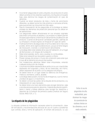 •	   Si se tienen plaguicidas en polvo y líquidos, los productos en polvo
           deben ponerse en los estantes superiores y los líquidos en la parte
           baja, para disminuir los riesgos de contaminación en caso de




                                                                                                     Prácticas recomendadas para el manejo integrado del cultivo
           derrames.
      •	   Cuando se tienen productos de lotes y fecha de vencimiento
           diferentes, se deben poner los más próximos a vencerse al frente,
           para que primero se consuman los más viejos.
      •	   Para la manipulación de los plaguicidas en la bodega se deben
           emplear los elementos de protección personal que se utilizan en
           las aplicaciones.
      •	   Los plaguicidas deben almacenarse en sus envases originales
           para evitar confusiones al utilizarlos. Los envases no deben permitir
           escapes para evitar la contaminación del ambiente y la alteración del
           producto. Cuando se almacenan cantidades grandes, además de
           su empaque o envase original, se empacan en cajas de cartón.
      •	   El almacenamiento de plaguicidas en la finca debe ser lo más corto
           posible, dentro de la vigencia del producto, ya que se tiene riesgos
           de intoxicación, incendio o contaminación del ambiente.
      •	   La bodega debe estar aislada de la casa de habitación, en un lugar
           de fácil acceso y sin riesgos de inundación.
      •	   Debe tener paredes, techo, piso y puertas no combustibles.
      •	   Debe tener aireación por las partes superior e inferior.
      •	   Poseer rampas de acceso o muros de contención para evitar que
           lo que allí se derrame escurra por las puertas.
      •	   Sus instalaciones eléctricas deben estar empotradas, evitando
           cualquier producción de chispas.
      •	   Los productos deben separarse de acuerdo con su uso; insecticidas
           separados de fungicidas y, éstos, de los herbicidas. Así mismo,
           deben separarse de acuerdo con la categoría toxicológica.
      •	   Se deben tener en un lugar visible los teléfonos de emergencia:
           médicos, bomberos, policía, alcaldía.
      •	   La bodega debe poseer una ducha de emergencia, o por lo menos
           una llave de agua o un lavamanos.
      •	   Se deben conocer las partes de la etiqueta de los productos y su
           interpretación en caso necesario.
      •	   Se deben tener a la mano elementos para recoger derrames: pala
           y escoba exclusiva para los derrames, material absorbente (aserrín,
           arena o tierra) y bolsas plásticas para recoger los desechos y
                                                                                         Evitar el uso de
           disponer de un botiquín de primeros auxilios (Instituto de Seguro          plaguicidas de alta
           Social, ANDI, ICA, s. f.).
                                                                                       residualidad, para
                                                                                   disminuir los riesgos
La etiqueta de los plaguicidas                                                        de acumulación de
                                                                                     residuos tóxicos en
La etiqueta contiene la información necesaria sobre la concentración, clase
de formulación y recomendaciones técnicas de uso en cuanto a problemas
                                                                                   los alimentos y en el
que controla, dosis y forma de aplicación; el nombre del producto, su uso               medio ambiente.
                                                                                                  117
 