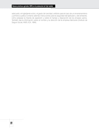 Buenas prácticas agrícolas (BPA) en la producción de fríjol voluble


 adecuado, el ingrediente activo, el grado de toxicidad, antídoto para el caso de un envenenamiento
 y primeros auxilios.Contiene además instrucciones para la seguridad del aplicador y del ambiente,
 cómo preparar la mezcla de aspersión y sobre el manejo y disposición de los envases vacíos.
 También trae la información sobre el nombre y la dirección de la empresa fabricante (Instituto de
 Seguro Social, ANDI, ICA, 1994).
118
 