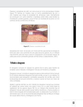 Paseras o secadoras de café: son estructuras en forma de bandejas móviles
(figura 77) hechas en madera, bajo un techo preferiblemente de zinc u
otro material que tenga la propiedad de almacenar calor. Normalmente




                                                                                    Cosecha y poscosecha
se construyen con varios estantes o bandejas sobre rieles, para facilitar su
movilización y poder guardar y sacar el fríjol con facilidad de acuerdo con los
cambios de las condiciones climáticas.




                      Figura 77. Paseras o secadoras de café.


Secadoras de motor: el secado con motor permite aprovechar la energía en
forma de calor y las corrientes de aire para secar los granos. Es un método
más eficiente, pero de mayor costo en comparación con el secado natural. Se
utiliza para secar cantidades grandes de fríjol (Arias y colaboradores, 2001).



Trillado o desgrane
El desgrane consiste en separar los granos de la vaina, para hacerlo se
emplean varios métodos: el desgrane manual y el mecánico y el apaleo.

Desgrane manual: consiste en separar los granos de la vaina en forma manual.
Es el método ideal para desgranar fríjol para semilla, ya que no se maltrata. Es
recomendado para desgranar cantidades pequeñas de semilla, pero tiene
la desventaja de ser poco eficiente y costoso cuando se hace con mano de
obra contratada.

Apaleo o garrote del fríjol: es otro método de desgrane manual que consiste
en golpear las vainas sobre una carpa o lona con un palo hasta lograr la
separación de los granos (figura 78). Es un método más eficiente que el
desgrane manual, pero puede causar daños mecánicos y físicos al grano si
éste no tiene el grado de humedad adecuado: no debe estar muy húmedo, ni
demasiado seco. No se recomienda para desgranar fríjol semilla por el riesgo
de causar daños físicos y fisiológicos a la misma.
                                                                                   123
 
