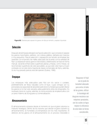 Cosecha y poscosecha
    Figura 80. Zaranda para separar los granos de fríjol por tamaño y separar impurezas



Selección
Después de la limpieza del grano se hace la selección, que consiste en separar
los granos manchados, partidos, con colores pálidos, dañados por insectos
o muy pequeños. Para la selección o separación por tamaño se emplean las
zarandas con el tamaño de mallas adecuado de acuerdo con la variedad de
fríjol. La separación de los granos manchados y deteriorados se hace en forma
manual, vaciando el fríjol sobre superficies planas y limpias, como mesas; se
recomiendan superficies de color azul pálido, ya que este color hace un buen
contraste con el color de la mayoría de clases comerciales de fríjol y, además,
no es muy pesado para la vista del operario (Suárez, 1990).


Empaque                                                                                         Desgranar el fríjol
                                                                                                   con el grado de
Los empaques más adecuados para fríjol son los sacos o costales,
preferiblemente de fibras naturales como el fique, cuyas ventajas son su                      humedad adecuado
porosidad y la capacidad de absorber parte de la humedad que pueden liberar                    para evitar el daño
los granos si no han sido secados adecuadamente antes de empacarlos. Es
necesario tener en cuenta, además, la norma reciente de emplear bultos con                  de los granos; utilizar
un peso máximo de 50 kg para su comercialización.                                                la tecnología del
                                                                                          desgrane mecánico con
                                                                                            máquinas apropiadas,
Almacenamiento
                                                                                          con las cuales se logra
El almacenamiento empieza desde el momento en que el grano alcanza su                        mejorar la eficiencia
madurez fisiológica. Dentro de los factores que afectan el grano durante su                de esta labor en forma
almacenamiento, la humedad y la temperatura son los más importantes. El
deterioro de los granos en el almacenamiento es un proceso inexorable e                              considerable.
                                                                                                            125
 