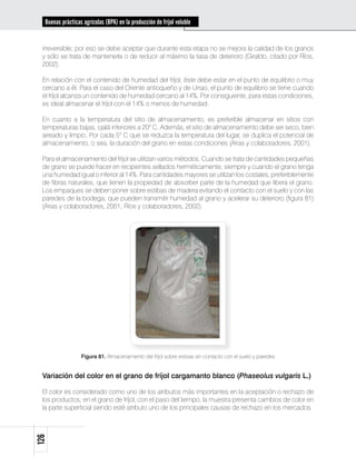 Buenas prácticas agrícolas (BPA) en la producción de fríjol voluble


 irreversible; por eso se debe aceptar que durante esta etapa no se mejora la calidad de los granos
 y sólo se trata de mantenerla o de reducir al máximo la tasa de deterioro (Giraldo, citado por Ríos,
 2002).

 En relación con el contenido de humedad del fríjol, éste debe estar en el punto de equilibrio o muy
 cercano a él. Para el caso del Oriente antioqueño y de Urrao, el punto de equilibrio se tiene cuando
 el fríjol alcanza un contenido de humedad cercano al 14%. Por consiguiente, para estas condiciones,
 es ideal almacenar el fríjol con el 14% o menos de humedad.

 En cuanto a la temperatura del sitio de almacenamiento, es preferible almacenar en sitios con
 temperaturas bajas, ojalá inferiores a 20° C. Además, el sitio de almacenamiento debe ser seco, bien
 aireado y limpio. Por cada 5° C que se reduzca la temperatura del lugar, se duplica el potencial de
 almacenamiento, o sea, la duración del grano en estas condiciones (Arias y colaboradores, 2001).

 Para el almacenamiento del fríjol se utilizan varios métodos. Cuando se trata de cantidades pequeñas
 de grano se puede hacer en recipientes sellados herméticamente, siempre y cuando el grano tenga
 una humedad igual o inferior al 14%. Para cantidades mayores se utilizan los costales, preferiblemente
 de fibras naturales, que tienen la propiedad de absorber parte de la humedad que libera el grano.
 Los empaques se deben poner sobre estibas de madera evitando el contacto con el suelo y con las
 paredes de la bodega, que pueden transmitir humedad al grano y acelerar su deterioro (figura 81)
 (Arias y colaboradores, 2001; Ríos y colaboradores, 2002).




                  Figura 81. Almacenamiento del fríjol sobre estivas sin contacto con el suelo y paredes


 Variación del color en el grano de fríjol cargamanto blanco (Phaseolus vulgaris L.)

 El color es considerado como uno de los atributos más importantes en la aceptación o rechazo de
 los productos; en el grano de fríjol, con el paso del tiempo, la muestra presenta cambios de color en
 la parte superficial siendo esté atributo uno de los principales causas de rechazo en los mercados.
126
 