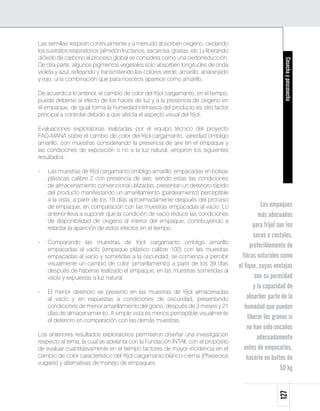 Las semillas respiran continuamente y a menudo absorben oxigeno, oxidando
los sustratos respiratorios (almidón fructanos, sacarosa, grasas, etc.) y liberando
dióxido de carbono el proceso global se considera como una oxidorreducción.




                                                                                                            Cosecha y poscosecha
De otra parte, algunos pigmentos vegetales solo absorben longitudes de onda
violeta y azul, reflejando y transmitiendo los colores verde, amarillo, anaranjado
y rojo, una combinación que para nosotros aparece como amarillo.

De acuerdo a lo anterior, el cambio de color del fríjol cargamanto, en el tiempo,
puede deberse al efecto de los haces de luz y a la presencia de oxigeno en
el empaque, de igual forma la humedad intrínseca del producto es otro factor
principal a controlar debido a que afecta el aspecto visual del fríjol.

Evaluaciones exploratorias realizadas por el equipo técnico del proyecto
FAO-MANA sobre el cambio de color del fríjol cargamanto, variedad ombligo
amarillo, con muestras considerando la presencia de aire en el empaque y
las condiciones de exposición o no a la luz natural, arrojaron los siguientes
resultados:

- 	 Las muestras de fríjol cargamanto ombligo amarillo, empacadas en bolsas
    plásticas calibre 2 con presencia de aire, siendo estas las condiciones
    de almacenamiento convencional utilizadas, presentan un deterioro rápido
    del producto manifestando un amarillamiento (pardeamiento) perceptible
    a la vista, a partir de los 19 días aproximadamente después del proceso
    de empaque, en comparación con las muestras empacadas al vacío. Lo                            Los empaques
    anterior lleva a suponer que la condición de vacío reduce las condiciones                   más adecuados
    de disponibilidad de oxigeno al interior del empaque, contribuyendo a
    retardar la aparición de estos efectos en el tiempo.                                      para fríjol son los
                                                                                              sacos o costales,
- 	 Comparando las muestras de fríjol cargamanto ombligo amarillo
    empacadas al vacío (empaque plástico calibre 100) con las muestras
                                                                                            preferiblemente de
    empacadas al vacío y sometidas a la oscuridad, se comienza a percibir               fibras naturales como
    visualmente un cambio de color (amarillamiento) a partir de los 39 días           el fique, cuyas ventajas
    después de haberse realizado el empaque, en las muestras sometidas al
    vacío y expuestas a luz natural.                                                           son su porosidad
                                                                                              y la capacidad de
-	   El menor deterioro se presento en las muestras de fríjol almacenadas
     al vacío y en expuestas a condiciones de oscuridad, presentando                      absorber parte de la
     condiciones de menor amarillamiento del grano, después de 3 meses y 21              humedad que pueden
     días de almacenamiento. A simple vista es menos perceptible visualmente
     el deterioro en comparación con las demás muestras.
                                                                                           liberar los granos si
                                                                                          no han sido secados
Los anteriores resultados exploratorios permitieron diseñar una investigación
                                                                                                adecuadamente
respecto al tema, la cual se adelanta con la Fundación INTAll, con el propósito
de evaluar cuantitativamente en el tiempo factores de mayor incidencia en el             antes de empacarlos,
cambio de color característico del fríjol cargamanto blanco-crema (Phaseolus              hacerlo en bultos de
vulgaris) y alternativas de manejo de empaques.
                                                                                                           50 kg
                                                                                                          127
 