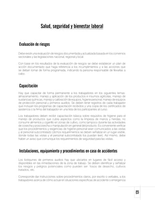 Salud, seguridad y bienestar laboral


Evaluación de riesgos
Debe existir una evaluación de riesgos documentada y actualizada basada en los convenios
sectoriales y las legislaciones nacional, regional y local.

Con base en los resultados de la evaluación de riesgos se debe establecer un plan de
acción documentado que haga referencia a los incumplimientos y a las acciones que
se deban tomar de forma programada, indicando la persona responsable de llevarlas a
cabo.



Capacitación
Hay que capacitar de forma permanente a los trabajadores en los siguientes temas:
almacenamiento, manejo y aplicación de los productos e insumos agrícolas, manejo de
sustancias químicas, manejo y calibración de equipos, higiene personal, manejo de equipos
de protección personal y primeros auxilios. Se deben tener registros de cada trabajador
que incluyan los programas de capacitación recibidos y una copia de los certificados de
asistencia o la firma del trabajador en una lista de los participantes al curso.

Los trabajadores deben recibir capacitación básica sobre requisitos de higiene para el
manejo de productos que cubra aspectos como la limpieza de manos y heridas, no
consumir alimentos y cigarrillo en zonas de cultivo, como tampoco durante las actividades
de cosecha y poscosecha o manipulación en general del producto. Es conveniente verificar
que los procedimientos y exigencias de higiene personal sean comunicados a las visitas
y al personal subcontratado (dichos requerimientos se deben señalizar en un lugar visible,
donde todas las visitas y el personal subcontratado los puedan leer). Así mismo, debe
haber un aviso que comunique los requerimientos de seguridad para las visitas.



Instalaciones, equipamiento y procedimientos en caso de accidentes
Los botiquines de primeros auxilios hay que ubicarlos en lugares de fácil acceso y
disponibles en las inmediaciones de la zona de trabajo. Se deben identificar y señalizar
los riesgos y peligros potenciales como pueden ser: fosos de desecho, cultivos
tratados, etc.

Corresponde dar instrucciones sobre procedimientos claros, por escrito o verbales, a los
trabajadores acerca de cómo actuar en situaciones específicas de accidente o emergencia
                                                                                             131
 