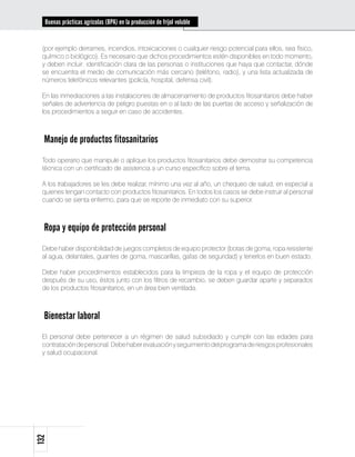 Buenas prácticas agrícolas (BPA) en la producción de fríjol voluble


 (por ejemplo derrames, incendios, intoxicaciones o cualquier riesgo potencial para ellos, sea físico,
 químico o biológico). Es necesario que dichos procedimientos estén disponibles en todo momento,
 y deben incluir: identificación clara de las personas o instituciones que haya que contactar, dónde
 se encuentra el medio de comunicación más cercano (teléfono, radio), y una lista actualizada de
 números telefónicos relevantes (policía, hospital, defensa civil).

 En las inmediaciones a las instalaciones de almacenamiento de productos fitosanitarios debe haber
 señales de advertencia de peligro puestas en o al lado de las puertas de acceso y señalización de
 los procedimientos a seguir en caso de accidentes.



  Manejo de productos fitosanitarios
 Todo operario que manipule o aplique los productos fitosanitarios debe demostrar su competencia
 técnica con un certificado de asistencia a un curso específico sobre el tema.

 A los trabajadores se les debe realizar, mínimo una vez al año, un chequeo de salud, en especial a
 quienes tengan contacto con productos fitosanitarios. En todos los casos se debe instruir al personal
 cuando se sienta enfermo, para que se reporte de inmediato con su superior.



  Ropa y equipo de protección personal
 Debe haber disponibilidad de juegos completos de equipo protector (botas de goma, ropa resistente
 al agua, delantales, guantes de goma, mascarillas, gafas de seguridad) y tenerlos en buen estado.

 Debe haber procedimientos establecidos para la limpieza de la ropa y el equipo de protección
 después de su uso, éstos junto con los filtros de recambio, se deben guardar aparte y separados
 de los productos fitosanitarios, en un área bien ventilada.



  Bienestar laboral
 El personal debe pertenecer a un régimen de salud subsidiado y cumplir con las edades para
 contratación de personal. Debe haber evaluación y seguimiento del programa de riesgos profesionales
 y salud ocupacional.
132
 