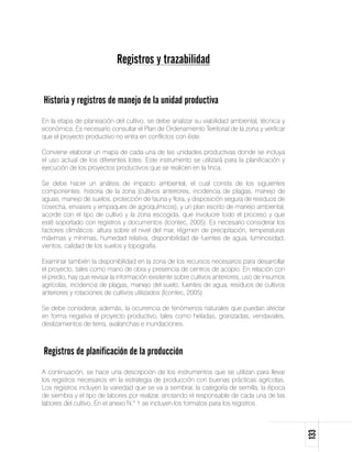 Registros y trazabilidad


Historia y registros de manejo de la unidad productiva
En la etapa de planeación del cultivo, se debe analizar su viabilidad ambiental, técnica y
económica. Es necesario consultar el Plan de Ordenamiento Territorial de la zona y verificar
que el proyecto productivo no entra en conflictos con éste.

Conviene elaborar un mapa de cada una de las unidades productivas donde se incluya
el uso actual de los diferentes lotes. Este instrumento se utilizará para la planificación y
ejecución de los proyectos productivos que se realicen en la finca.

Se debe hacer un análisis de impacto ambiental, el cual consta de los siguientes
componentes: historia de la zona (cultivos anteriores, incidencia de plagas, manejo de
aguas, manejo de suelos, protección de fauna y flora, y disposición segura de residuos de
cosecha, envases y empaques de agroquímicos); y un plan escrito de manejo ambiental,
acorde con el tipo de cultivo y la zona escogida, que involucre todo el proceso y que
esté soportado con registros y documentos (Icontec, 2005). Es necesario considerar los
factores climáticos: altura sobre el nivel del mar, régimen de precipitación, temperaturas
máximas y mínimas, humedad relativa, disponibilidad de fuentes de agua, luminosidad,
vientos, calidad de los suelos y topografía.

Examinar también la disponibilidad en la zona de los recursos necesarios para desarrollar
el proyecto, tales como mano de obra y presencia de centros de acopio. En relación con
el predio, hay que revisar la información existente sobre cultivos anteriores, uso de insumos
agrícolas, incidencia de plagas, manejo del suelo, fuentes de agua, residuos de cultivos
anteriores y rotaciones de cultivos utilizados (Icontec, 2005).

Se debe considerar, además, la ocurrencia de fenómenos naturales que puedan afectar
en forma negativa el proyecto productivo, tales como heladas, granizadas, vendavales,
deslizamientos de tierra, avalanchas e inundaciones.



Registros de planificación de la producción
A continuación, se hace una descripción de los instrumentos que se utilizan para llevar
los registros necesarios en la estrategia de producción con buenas prácticas agrícolas.
Los registros incluyen la variedad que se va a sembrar, la categoría de semilla, la época
de siembra y el tipo de labores por realizar, anotando el responsable de cada una de las
labores del cultivo. En el anexo N.° 1 se incluyen los formatos para los registros.
                                                                                                133
 