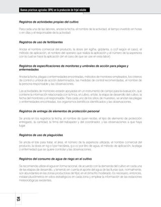 Buenas prácticas agrícolas (BPA) en la producción de fríjol voluble


 Registros de actividades propias del cultivo

 Para cada una de las labores, anotar la fecha, el nombre de la actividad, el tiempo invertido en horas
 o en días y el responsable de la actividad.


 Registros de uso de fertilizantes

 Anotar el nombre comercial del producto, la dosis (en kg/ha, gr/planta, o cc/l según el caso), el
 método de aplicación, el nombre del operario que realiza la aplicación y el número de la aspersora
 con la cual se hace la aplicación (en el caso de que se use en esta labor).


 Registros de especificaciones de monitoreo y umbrales de acción para plagas y
 enfermedades

 Anotar la fecha, plagas o enfermedades encontradas, métodos de monitoreo empleados, los criterios
 de control o umbral de acción determinados, las medidas de control recomendadas, el nombre de
 la persona responsable y las observaciones.

 Las actividades de monitoreo estarán apoyadas en un instrumento de campo para la evaluación, que
 contiene la información relacionada con la finca, el cultivo, el lote, la etapa de desarrollo del cultivo, la
 fecha del monitoreo y el responsable. Para cada uno de los sitios de muestreo, se anotan las plagas
 o enfermedades encontradas, los organismos benéficos identificados y las observaciones.


 Registros de entrega de elementos de protección personal

 Se anota en los registros la fecha, el nombre de quien recibe, el tipo de elemento de protección
 entregado, la cantidad, la firma del trabajador y del coordinador, y las observaciones a que haya
 lugar.


 Registros de uso de plaguicidas

 Se anota el lote para tratar, el área, el número de la aspersora utilizada, el nombre comercial del
 producto, la dosis en kg o l por hectárea, g o cc por litro de agua, el método de aplicación, la plaga
 o enfermedad que se quiere controlar y las observaciones.


 Registros del consumo de agua de riego en el cultivo

 Se recomienda utilizar el agua en forma racional, de acuerdo con la demanda del cultivo en cada una
 de las etapas de desarrollo, y teniendo en cuenta el aporte del agua de las lluvias que, normalmente,
 son abundantes en las zonas productoras de fríjol, en el clima frío moderado. Es necesario, entonces,
 instalar pluviómetros en sitios estratégicos en cada zona y emplear la información de las estaciones
 meteorológicas existentes.
134
 