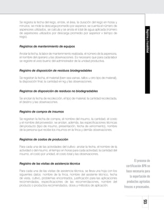 Se registra la fecha del riego, el lote, el área, la duración del riego en horas y
minutos; se mide la descarga promedio por aspersor, se cuenta el número de
aspersores utilizados, se calcula y se anota el total de agua aplicada (número




                                                                                                           Registros y trazabilidad
de aspersores utilizados por descarga promedio por aspersor x tiempo de
riego).


Registros de mantenimiento de equipos

Anotar la fecha, la labor de mantenimiento realizada, el número de la aspersora,
el nombre del operario y las observaciones. Es necesario que para cada labor
se registre el visto bueno del administrador de la unidad productiva.


Registro de disposición de residuos biodegradables

Se registran la fecha, el material (bien sea vainas, tallos u otro tipo de material),
la disposición final, la cantidad en kg y las observaciones.


Registros de disposición de residuos no biodegradables

Se anotan la fecha de recolección, el tipo de material, la cantidad recolectada,
el destino y las observaciones.


Registro de compra de insumos

Se registran la fecha de compra, el nombre del insumo, la cantidad, el costo
y el nombre del proveedor; se anotan, además, las especificaciones técnicas
del producto (tipo de insumo, presentación, fecha de vencimiento), nombre
de la persona que recibe los insumos en la finca y demás observaciones.


Registros de costos de producción

Para cada una de las actividades del cultivo: anotar la fecha, el nombre de la
actividad o del insumo, el tiempo en horas para cada actividad, la cantidad del
insumo, el costo por unidad, el costo total y las observaciones.

                                                                                                  El proceso de
Registro de las visitas de asistencia técnica
                                                                                          certificación BPA se
Para cada una de las visitas de asistencia técnica, se lleva una hoja con los             hace necesario para
siguientes datos: nombre de la finca, nombre del asistente técnico, fecha
de visita, cultivo, problemas encontrados, justificación para las aplicaciones
                                                                                             la exportación de
recomendadas, especificaciones de las recomendaciones, nombre del                         productos agrícolas
producto o productos recomendados, dosis y métodos de aplicación.
                                                                                        frescos o procesados.
                                                                                                        135
 