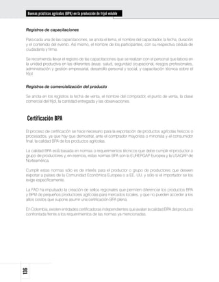 Buenas prácticas agrícolas (BPA) en la producción de fríjol voluble


 Registros de capacitaciones

 Para cada una de las capacitaciones, se anota el tema, el nombre del capacitador, la fecha, duración
 y el contenido del evento. Así mismo, el nombre de los participantes, con su respectiva cédula de
 ciudadanía y firma.

 Se recomienda llevar el registro de las capacitaciones que se realizan con el personal que labora en
 la unidad productiva en las diferentes áreas: salud, seguridad ocupacional, riesgos profesionales,
 administración y gestión empresarial, desarrollo personal y social, y capacitación técnica sobre el
 fríjol.


 Registros de comercialización del producto

 Se anota en los registros la fecha de venta, el nombre del comprador, el punto de venta, la clase
 comercial del fríjol, la cantidad entregada y las observaciones.



  Certificación BPA
 El proceso de certificación se hace necesario para la exportación de productos agrícolas frescos o
 procesados, ya que hay que demostrar, ante el comprador mayorista o minorista y el consumidor
 final, la calidad BPA de los productos agrícolas.

 La calidad BPA está basada en normas o requerimientos técnicos que debe cumplir el productor o
 grupo de productores y, en esencia, estas normas BPA son la EUREPGAP Europea y la USAGAP de
 Norteamérica.

 Cumplir estas normas sólo es de interés para el productor o grupo de productores que deseen
 exportar a países de la Comunidad Económica Europea o a EE. UU. y sólo si el importador se los
 exige específicamente.

 La FAO ha impulsado la creación de sellos regionales que permiten diferenciar los productos BPA
 y BPM de pequeños productores agrícolas para mercados locales, y que no pueden acceder a los
 altos costos que supone asumir una certificación BPA plena.

 En Colombia, existen entidades certificadoras independientes que avalan la calidad BPA del producto
 confrontada frente a los requerimientos de las normas ya mencionadas.
136
 