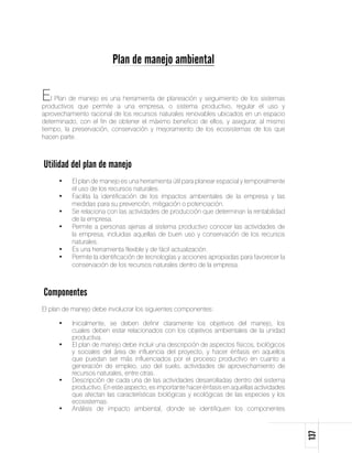 Plan de manejo ambiental

El Plan de manejo es una herramienta de planeación y seguimiento de los sistemas
productivos que permite a una empresa, o sistema productivo, regular el uso y
aprovechamiento racional de los recursos naturales renovables ubicados en un espacio
determinado, con el fin de obtener el máximo beneficio de ellos, y asegurar, al mismo
tiempo, la preservación, conservación y mejoramiento de los ecosistemas de los que
hacen parte.



Utilidad del plan de manejo
     •	   El plan de manejo es una herramienta útil para planear espacial y temporalmente
          el uso de los recursos naturales.
     •	   Facilita la identificación de los impactos ambientales de la empresa y las
          medidas para su prevención, mitigación o potenciación.
     •	   Se relaciona con las actividades de producción que determinan la rentabilidad
          de la empresa.
     •	   Permite a personas ajenas al sistema productivo conocer las actividades de
          la empresa, incluidas aquellas de buen uso y conservación de los recursos
          naturales.
     •	   Es una herramienta flexible y de fácil actualización.
     •	   Permite la identificación de tecnologías y acciones apropiadas para favorecer la
          conservación de los recursos naturales dentro de la empresa.



Componentes
El plan de manejo debe involucrar los siguientes componentes:

     •	   Inicialmente, se deben definir claramente los objetivos del manejo, los
          cuales deben estar relacionados con los objetivos ambientales de la unidad
          productiva.
     •	   El plan de manejo debe incluir una descripción de aspectos físicos, biológicos
          y sociales del área de influencia del proyecto, y hacer énfasis en aquellos
          que puedan ser más influenciados por el proceso productivo en cuanto a
          generación de empleo, uso del suelo, actividades de aprovechamiento de
          recursos naturales, entre otras.
     •	   Descripción de cada una de las actividades desarrolladas dentro del sistema
          productivo. En este aspecto, es importante hacer énfasis en aquellas actividades
          que afectan las características biológicas y ecológicas de las especies y los
          ecosistemas.
     •	   Análisis de impacto ambiental, donde se identifiquen los componentes
                                                                                             137
 