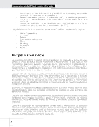 Buenas prácticas agrícolas (BPA) en la producción de fríjol voluble


              ambientales y sociales más afectados y se definan las actividades y las acciones
              necesarias para prevenir los impactos negativos.
        •	    Definición de buenas prácticas de producción, diseño de medidas de prevención,
              mitigación o potenciación de impactos ambientales a partir del análisis de impacto
              ambiental.
        •	    Sistema de seguimiento de las actividades productivas que permita mejorar las
              condiciones de manejo en el tiempo (Instituto Humboldt, 2002).

 La siguiente información es necesaria para la caracterización del área de influencia del proyecto:

        •	    Ubicación geográfica
        •	    Topografía
        •	    Relieve
        •	    Características de los suelos
        •	    Clima
        •	    Hidrología
        •	    Vegetación
        •	    Fauna



  Descripción del sistema productivo
 La descripción del sistema productivo permite al productor, los empleados y a otras personas
 ajenas a la unidad productiva conocer integralmente su funcionamiento. Por esta razón, es muy
 importante que las personas que estén involucradas de una u otra manera con el ciclo productivo lo
 conozcan, identifiquen su papel dentro del mismo y comprendan que su función hace parte de un
 trabajo integral de la unidad productiva, realizado con el fin de tener una producción sostenible que
 garantice el buen manejo de los recursos naturales.

 La descripción debe incluir cada una de las actividades desarrolladas dentro del sistema productivo,
 desde la consecución de materia prima hasta el momento en que el producto sale al mercado,
 incluidos los insumos que se utilizan, la frecuencia de la actividad, las medidas de control, las medidas
 de seguridad para el uso de los insumos, etc. Si se utilizan insumos químicos, es recomendable
 anexar una lista de los utilizados y las medidas de manejo para evitar los impactos negativos que
 éstos puedan ocasionar.

 Igualmente, es necesario incluir todas aquellas actividades que tienen impacto sobre las áreas
 naturales (bosques, lagos, ríos, quebradas) y especificar las prácticas que utiliza la empresa para
 disminuir los impactos.

 En cuanto a las unidades productivas agropecuarias, se describen: Especies cultivadas, variedades,
 condiciones agroecológicas, resistencia a plagas y enfermedades, rendimiento por hectárea,
 productividad, ciclos de cosecha, manejo de cosecha y poscosecha y prácticas agronómicas
 necesarias.

 Dentro de la descripción del sistema productivo se debe incluir la información de las especies y
 ecosistemas aprovechados. Identificar además, las actividades causantes de los impactos negativos
 y positivos del sistema productivo sobre los ecosistemas naturales, agua, suelo, aire, especies y
 comunidades. Por ejemplo, vertimiento de desechos, emisión de gases, corte de árboles, uso de
 productos químicos, colección de material vegetal, etc.
138
 