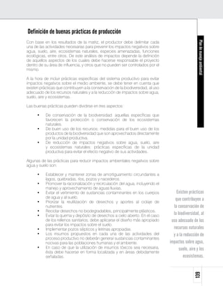 Definición de buenas prácticas de producción
Con base en los resultados de la matriz, el productor debe delimitar cada




                                                                                                    Plan de manejo ambiental
una de las actividades necesarias para prevenir los impactos negativos sobre
agua, suelo, aire, ecosistemas naturales, especies amenazadas, funciones
ecológicas, entre otros. De este análisis de impactos depende la definición
de aquellos aspectos de los cuales debe hacerse responsable el proyecto
dentro de su área de influencia, y otros que no pueden ser controlados por el
mismo.

A la hora de incluir prácticas específicas del sistema productivo para evitar
impactos negativos sobre el medio ambiente, se debe tener en cuenta que
existen prácticas que contribuyen a la conservación de la biodiversidad, al uso
adecuado de los recursos naturales y a la reducción de impactos sobre agua,
suelo, aire y ecosistemas.

Las buenas prácticas pueden dividirse en tres aspectos:

      •	   De conservación de la biodiversidad: aquellas específicas que
           favorecen la protección o conservación de los ecosistemas
           naturales.
      •	   De buen uso de los recursos: medidas para el buen uso de los
           productos de la biodiversidad que son aprovechados directamente
           por la unidad productiva.
      •	   De reducción de impactos negativos sobre agua, suelo, aire
           y ecosistemas naturales: prácticas específicas de la unidad
           productiva para evitar el efecto negativo de sus actividades.

Algunas de las prácticas para reducir impactos ambientales negativos sobre
agua y suelo son:

      •	   Establecer y mantener zonas de amortiguamiento circundantes a
           lagos, quebradas, ríos, pozos y nacederos.
      •	   Promover la racionalización y recirculación del agua, incluyendo el
           manejo y aprovechamiento de aguas lluvias.
      •	   Evitar el vertimiento de sustancias contaminantes en los cuerpos           Existen prácticas
           de agua y al suelo.                                                       que contribuyen a
      •	   Priorizar la reutilización de desechos y aportes al ciclaje de
           nutrientes.                                                              la conservación de
      •	   Reciclar desechos no biodegradables, principalmente plásticos.
      •	   Evitar la quema y depósito de desechos a cielo abierto. En el caso       la biodiversidad, al
           de los rellenos sanitarios, debe aplicarse el diseño más apropiado      uso adecuado de los
           para evitar los impactos sobre el suelo.
      •	   Implementar pozos sépticos y letrinas apropiadas.                        recursos naturales
      •	   Los insumos propuestos en cada una de las actividades del                y a la reducción de
           proceso productivo no deberán generar sustancias contaminantes
           nocivas para las poblaciones humanas y el ambiente.                    impactos sobre agua,
      •	   En caso de que la utilización de insumos tóxicos sea necesaria,             suelo, aire y los
           ésta debe hacerse en forma localizada y en áreas debidamente
           señaladas.                                                                     ecosistemas.
                                                                                                 139
 