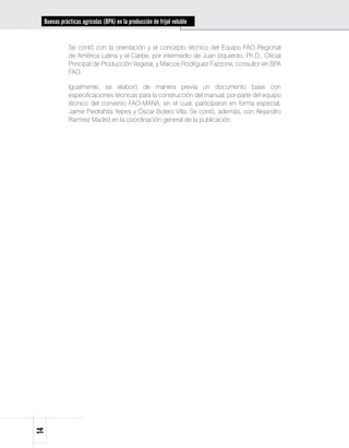 Buenas prácticas agrícolas (BPA) en la producción de fríjol voluble


            Se contó con la orientación y el concepto técnico del Equipo FAO Regional
            de América Latina y el Caribe, por intermedio de Juan Izquierdo, Ph.D., Oficial
            Principal de Producción Vegetal, y Marcos Rodríguez Fazzone, consultor en BPA
            FAO.

            Igualmente, se elaboró de manera previa un documento base con
            especificaciones técnicas para la construcción del manual, por parte del equipo
            técnico del convenio FAO-MANA, en el cual, participaron en forma especial,
            Jaime Piedrahita Yepes y Óscar Botero Villa. Se contó, además, con Alejandro
            Ramírez Madrid en la coordinación general de la publicación.
14
 