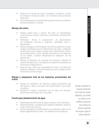 •	   Presencia de fuentes de agua, humedales, nacimientos, zanjas
          de drenaje en el área de cultivo o en cercanías a ésta (anotar las
          distancias).




                                                                                                        Plan de manejo ambiental
     •	   Describir la presencia o cercanía de bosques primarios, secundarios,
          bosques plantados y rastrojos.


Manejo del cultivo

     •	   Realizar análisis físico y químico del suelo, en características
          como estructura, textura, contenido y concentración de elementos
          químicos.
     •	   Fertilización. Anotar la programación de abonamientos
          con fertilizantes químicos y orgánicos, cantidades, dosis y
          periodicidad.
     •	   Manejo de plagas y enfermedades. Describir los planes de manejo
          integral concertados para el mantenimiento del cultivo, señalando
          los productos que se vayan a aplicar, dosis, periodicidad, horarios
          de las aplicaciones y cómo hacerlas de acuerdo con la dirección
          de los vientos. Justificar debidamente la realización de las
          aplicaciones.
     •	   Manejo de desechos de empaque de productos. Describir el
          sistema de disposición o reciclaje de los desechos resultantes de
          los productos agroquímicos.
     •	   Agua de riego. Definir las necesidades de riego y el sistema de
          irrigación empleado, indicando la fuente que se va a utilizar y el sitio
          de donde se tomará el agua.


Manejo y disposición final de los desechos provenientes del
cultivo

     •	   Señalar los volúmenes de desechos sólidos provenientes del
          fríjol (vainas y tallos) y procesos de transformación a que serán          Se debe acompañar el
          sometidos.
                                                                                       proyecto productivo
     •	   Identificar el manejo y tratamiento que se dará a los lixiviados
          provenientes del proceso de compostaje.                                    con el plan de manejo
                                                                                     ambiental, que tendrá
Fuente para abastecimiento de agua                                                         un énfasis en las
     •	   Deberá precisarse la fuente de agua a utilizar en todo el proyecto.          medidas preventivas
     •	   Describir la fuente, su estado actual, vegetación aledaña, y distancia            para mitigar los
          al sitio o sitios de consumo.
     •	   Anotar el programa de reforestación que se llevará a cabo en las
                                                                                          efectos negativos
          franjas reglamentarias de retiro, con identificación de especies.           del proyecto sobre el
                                                                                           medio ambiente.
                                                                                                     141
 
