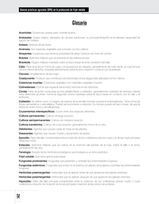 Buenas prácticas agrícolas (BPA) en la producción de fríjol voluble



                                                       Glosario
 Acaricidas: Sustancias usadas para controlar ácaros.
 Andosoles: Suelos negros, derivados de cenizas volcánicas; su principal limitación es la elevada capacidad de
 fijación de fosfatos.
 Antesis: Apertura de las flores.
 Arvenses: Son especies vegetales que conviven con los cultivos.
 Atrayentes: Sustancias que tienen la propiedad de atraer insectos con fines de control.
 Bráctea: Apéndice foliáceo que se presenta en las inflorescencias.
 Bracteola: Órgano foliáceo insertado sobre el disco basal de la flor al exterior del cáliz.
 Cáliz: Parte de la flor en forma de copa, compuesta por los sépalos, generalmente de color verde, el cual forma la
 corona inferior de la flor, insertada directamente sobre el disco basal en contacto con el pedicelo.
 Clorosis: Amarillamiento de las hojas.
 Coadyuvante: Producto que contribuye a la efectividad de los plaguicidas aplicados en los cultivos.
 Coberturas muertas: Coberturas vegetales con materiales vegetales muertos.
 Colinesterasa: Enzima que regula la transmisión nerviosa en las neuronas.
 Corola: Parte de la flor compuesta por los pétalos libres o soldados; generalmente matizada de diversos colores
 vivos diferentes al verde. Forma la segunda corona insertada sobre el disco basal en contacto con el cáliz y el
 androceo.
 Cotiledón: Se define como un órgano de reserva de la semilla formado durante la embriogénesis. Tiene forma de
 lóbulo semiesférico o semielíptico. Puede ser prominente o reducido. Su número puede ser par o impar; de aquí la
 distinción entre mono y dicotiledóneas.
 Cruzamientos interespecíficos: cruces entre dos especies diferentes.
 Cultivos permanentes: Cultivos de larga duración.
 Cultivos semipermanentes: Cultivos de mediana duración.
 Cultivos transitorios: Cultivos de corta duración, generalmente menor de un año.
 Defoliantes: Agentes que causan caída de hojas en las plantas.
 Desecantes: Agentes que causan muerte y secamiento de tejidos.
 Epicotilo: Parte del tallo comprendida entre la inserción de los cotiledones (primer nudo) y la de las hojas primarias
 (segundo nudo).
 Estípulas: Apéndice foliáceo que se coloca en la inserción del pecíolo de la hoja, sobre el tallo o la rama;
 generalmente hay dos.
 Fenología: Estudio de los fenómenos biológicos acomodados a un ritmo periódico.
 Fríjol voluble: Que tiene aptitud para trepar.
 Fungicidas protectantes: fungicidas que previenen y controlan las enfermedades fungosas.
 Fungicidas sistémicos: Fungicidas que entran en el sistema circulatorio de la planta y controlan las enfermedades
 fungosas.
 Herbicidas preemergentes: Herbicidas que se aplican antes de que aparezcan las plantas arvenses.
 Herbicidas posemergentes: Herbicidas que se aplican después de que aparecen las plantas arvenses.
 Hipocótilo: Parte del tallo principal comprendido entre la inserción de los cotiledones (primer nudo) o nudo
 cotiledonar y el punto de iniciación de la raíz principal e inserción de las raíces secundarias.
142
 