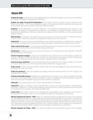 Buenas prácticas agrícolas (BPA) en la producción de fríjol voluble



  Glosario BPA
 Análisis de riesgo: Una estimación de la probabilidad de que se vuelva real un peligro o que ocurra un incumplimiento
 con respecto a la calidad y seguridad de los alimentos.

 Análisis de riesgo del producto fitosanitario: Dicho análisis cubre los siguientes riesgos: exceder el Límite
 Máximo de Residuos —LMR—, asuntos legales de registro, toma de decisiones acerca del análisis de residuos, las
 razones detrás de la toma de decisión acerca del análisis de residuos.

 Auditoría: Ver ISO 9000:2000 Un examen sistemático y funcionalmente independiente para determinar si las
 actividades de calidad y de seguridad de los alimentos, y los resultados que surgen de ellas, cumplen con los
 procedimientos planificados, si dichos procedimientos son aplicados de forma efectiva y si son los adecuados para
 lograr los objetivos.

 Biodiversidad: Un encuentro de organismos vivos provenientes de todo tipo de fuentes, incluyendo terrestres,
 marinas y otros ecosistemas acuáticos y la complejidad ecológica dentro de la cual viven.

 Calibración: Una serie de operaciones que establecen, bajo condiciones específicas, la relación entre los valores de
 las cantidades indicadas por el instrumento de medida y los valores correspondientes exigidos por la normativa.

 Capa superficial del suelo: La parte superior del perfil del suelo que es relativamente rica en humus (mantillo), y
 que se conoce técnicamente como el horizonte A del perfil del suelo.

 Certificación: Todas las acciones que conducen a la emisión de un certificado de acuerdo al EN45011 /Guía ISO
 65 para Certificación de Productos.

 Control integrado de plagas: La aplicación racionalizada de una combinación de medidas biológicas, biotécnicas,
 químicas, culturales o formas de producción donde el uso de productos fitosanitarios se limita a mantener las
 poblaciones de plagas por debajo del umbral de daño o pérdida económica inaceptable.

 Cuerpo de agua superficial: Una cantidad significante de agua superficial como un lago, embalse, una corriente,
 río o canal, una parte de una corriente, agua transicional o una extensión de agua costera.

 Cultivo anual: Cuando el período de tiempo desde el final de la etapa de propagación hasta la primera fecha de
 recolección es menor a 12 meses.

 Cultivo de cobertura: Cultivo que se planta para proteger y mejorar el suelo entre períodos de cultivo regular o que
 se planta entre los árboles.

 Fuentes sostenibles de agua: Aquellas fuentes de agua que se encuentran bajo un método de gestión sostenible.
 Por lo tanto, “que asegura la salud de los ecosistemas acuáticos y el balance entre las necesidades de agua del
 medio ambiente y las necesidades de agua con fines económicos y agrícolas”.

 Herbicida: Una sustancia química que controla o destruye plantas no deseadas.

 Inspección: Examen que se lleva a cabo de los alimentos o sistemas de control de alimentos, materias primas,
 procesado y distribución, e incluye pruebas realizadas durante el proceso y también al producto final, para verificar
 el cumplimiento de los requisitos. Ver también ISO 9000: 2000.

 Límite crítico: Valor máximo o mínimo a ser cumplido para controlar peligros físicos, biológicos o químicos en un
 PCC para prevenir, eliminar o reducir a un nivel aceptable un peligro en la seguridad de los alimentos.

 Manejo Integrado de Cultivos —MIC—: MIC es un sistema de explotación agrícola que cumple con los requisitos
 de sostenibilidad a largo plazo. Es una estrategia que abarca toda la actividad de la finca y promueve una producción
 agrícola lucrativa pero, a la vez, respetando el medio ambiente. Dicha estrategia se adapta a las condiciones del
 suelo local, climáticas y económicas. Salvaguarda a largo plazo las ventajas naturales de la finca. El MIC no es una
 forma de producción agrícola rígidamente definida, sino un sistema dinámico que se adapta a las circunstancias y
 utiliza de forma sensata las últimas investigaciones, tecnologías, recomendaciones y experiencia.

 Manejo Integrado de Plagas —MIP—: Un análisis de todas las técnicas disponibles para el control de plagas,
144
 