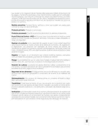 que resultan en la integración de las medidas adecuadas para impedir el crecimiento de
las plagas y mantener los pesticidas y otras intervenciones a niveles que son justificables
económicamente y que reducen o minimizan los riesgos a la salud humana y al medio
ambiente. El MIP promueve la producción de cultivos saludables perturbando lo mínimo




                                                                                                Glosario
posible el ecosistema agrícola y estimula el uso de mecanismos naturales de control de
pestes o no químicos.

Medida preventiva: Factores físicos, químicos u otros, que pueden ser usados para
controlar un riesgo de salud identificado.

Producto primario: Producto no procesado.

Producto procesado: Cuando la estructura del producto es alterada en apariencia.

Punto Crítico de Control —PCC—: Un punto, paso o procedimiento en el que se puede
realizar un control, y puede ser prevenido, eliminado o reducido a niveles aceptables un
riesgo a la seguridad.

Rastrear el producto: es la capacidad de seguirle el paso a una unidad específica
del producto mientras se mueve a través de la cadena de suministros, de organización
a organización. Los productos son rastreados de forma rutinaria por razones de
obsolescencia, gestión de inventarios y también razones logísticas. Dentro del contexto de
frutas y hortalizas frescas, BPA, esto significa rastrear el género desde el productor hasta
el cliente inmediato.

Registro: Un registro es un documento que contiene evidencia objetiva y demuestra
cómo se realizan las actividades y qué tipos de resultados se obtienen.

Riesgo: La probabilidad de que se vuelva real un peligro. Cualquier elemento biológico,
químico, físico, etc., que hace que un producto no sea seguro para el consumo.

Rotación de cultivos: La práctica de plantar diferentes cultivos sucesivamente en la
misma tierra. Los planes de rotación de cultivos generalmente se emplean para aumentar
la fertilidad de la tierra y lograr buenos resultados.

Seguridad de los alimentos: El aseguramiento de que los alimentos no causarán daño
al consumidor cuando son preparados o consumidos, de acuerdo al uso esperado del
mismo.

Sobreexplotación: Uso excesivo de materias primas sin considerar el impacto a largo
plazo que pueda causar dicho uso.

Trazabilidad: Poder trazar la historia, el uso o la ubicación de un producto por medio
del mantenimiento de registros (el origen de los materiales y las partes, la historia de los
procesos aplicados al producto, o la distribución y colocación del producto luego de su
entrega).

Verificación: La confirmación a través de un examen y de la presentación de evidencia de
que se han cumplido los requisitos específicos, aportando el medio por el cual se puede
chequear que los valores en el instrumento de medida y los valores correspondientes
conocidos de una cantidad medible, son consistentemente menores que el error máximo
permitido definido en una normativa o en las especificaciones del equipo de medición.
                                                                                               145
 