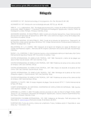 Buenas prácticas agrícolas (BPA) en la producción de fríjol voluble



                                                    Bibliografía

 ALEXANDER, M. 1971. Biochemical ecology of microorganisms. Ann. Rev. Microbiol 25:361-392

 ALEXANDER, M. 1977. Introducción a la microbiología del suelo. AGT Ed. pp. 463-481.

 ARIAS R., J. H. y colaboradores. 2001. Tecnología para la producción y manejo de semilla de fríjol para pequeños
 productores. Boletín Divulgativo 1. Corporación Colombiana de Investigación Agropecuaria, Corpoica, Centro de
 Investigación La Selva, Rionegro, Antioquia, Colombia. 32 pp.

 ASOCIACIÓN NACIONAL DE INDUSTRIALES, ANDI, Comité de la Industria Agroquímica, Grupo Internacional de
 Asociaciones de Fabricantes de Agroquímicos, GIFAP 1991. Curso sobre el uso seguro y eficaz de los plaguicidas.
                                                   .
 Documento sin publicar. 254 pp.

 ASOCIACIÓN NACIONAL DE INDUSTRIALES, ANDI. Comité de la Industria de Agroquímicos, Organización de
 las Naciones Unidas para la Agricultura Alimenticia, FAO. Código Internacional de Conducta para la distribución y
 utilización de plaguicidas. 27 pp.

 BALLESTEROS, M. I. y A. LOZANO. 1994. Evaluación de la fijación de nitrógeno por cepas de Rhizobium que
 nodulan fríjol Phaseolus vulgaris L. Memorias del VII Congreso Colombiano de la Ciencia del Suelo. Bucaramanga.
 Colombia.

 BUENO, J. M. y CARDONA, C. 2004. Control de insectos y otros invertebrados dañinos en habichuela y fríjol. Centro
 Internacional de Agricultura Tropical, CIAT. Documento sin publicar. 14 pp.

 CENTRO INTERNACIONAL DE AGRICULTURA TROPICAL, CIAT. 1980. Descripción y daños de las plagas que
 atacan al fríjol. Guía de estudio. CIAT. Cali, Colombia. 41 pp.

 CENTRO INTERNACIONAL DE AGRICULTURA TROPICAL, CIAT. 1980. Problemas de campo en los cultivos de fríjol
 en el trópico. CIAT, Cali, Colombia. 220 pp.

 CENTRO INTERNACIONAL DE AGRICULTURA TROPICAL, CIAT, 1982. Etapas de desarrollo de la planta de fríjol
 común. CIAT, Cali, Colombia. Guía de estudio. 26 pp.

 CENTRO INTERNACIONAL DE AGRICULTURA TROPICAL, CIAT. 1984. Morfología de la planta de fríjol común
 (Phaseolus vulgaris L.). Guía de estudio. CIAT, Cali (Colombia), 49 pp.

 CENTRO INTERNACIONAL DE AGRICULTURA TROPICAL, CIAT. 1997. Problemas de campo en los cultivos de fríjol
 en el trópico. CIAT, Cali (Colombia), 220 pp.

 CISNEROS, N. FAUSTO. 1992. El manejo integrado de plagas. Guía de estudio CIP N.º 7. Centro Internacional de
 la Papa, CIP 38 pp.
             .

 COMITÉ DEPARTAMENTAL DE CAFETEROS, COOPERATIVA DE CAFICULTORES DE ANTIOQUIA. 1986. Apuntes
 sobre aspersión. Medellín. 143 pp.

 CÓRDOBA, O. y CASAS, H. 2003. Principales arvenses asociadas al cultivo de fríjol en la Región Andina. Boletín
 Técnico N.º 20. Corporación Colombiana de Investigación Agropecuaria, Corpoica, Estación Experimental El Nus,
 San Roque, Antioquia, Colombia. 40 pp.

 CORPORACION COLOMBIA INTERNACIONAL, CCI. 2000. Inteligencia de Mercados. Perfil del producto fríjol.
 Disponible en: www.cci.org.co [Fecha de consulta: 20 de febrero de 2007].

 EUREPGAP 2004. Puntos de control y criterios de cumplimiento. Frutas y hortalizas versión 2. Disponible en: www.
            .
 eurep.org 1.º de octubre. 27 pp.
146
 