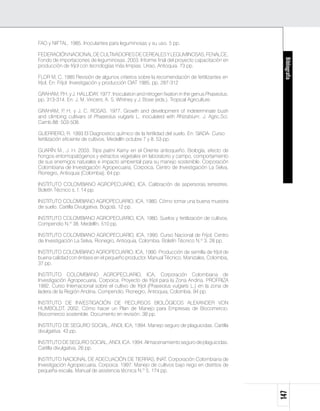 FAO y NIFTAL. 1985. Inoculantes para leguminosas y su uso. 5 pp.

FEDERACIÓN NACIONAL DE CULTIVADORES DE CEREALES Y LEGUMINOSAS, FENALCE,
Fondo de importaciones de leguminosas. 2003. Informe final del proyecto capacitación en




                                                                                              Bibliografía
producción de fríjol con tecnologías más limpias. Urrao, Antioquia. 73 pp.

FLOR M, C. 1985 Revisión de algunos criterios sobre la recomendación de fertilizantes en
fríjol. En: Fríjol: Investigación y producción CIAT 1985. pp. 287-312

GRAHAM, P y J. HALLIDAY. 1977. Inoculation and nitrogen fixation in the genus Phaseolus.
          .H.
pp. 313-314. En: J. M. Vincent, A. S. Whitney y J. Bose (eds.). Tropical Agriculture.

GRAHAM, P H. y J. C. ROSAS. 1977. Growth and development of indeterminate bush
           .
and climbing cultivars of Phaseolus vulgaris L. inoculated with Rhizobium. J. Agric.Sci.
Camb.88: 503-508.

GUERRERO, R. 1993 El Diagnostico químico de la fertilidad del suelo. En: SIADA- Curso
fertilización eficiente de cultivos. Medellín octubre 7 y 8. 53 pp.

GUARÍN M., J. H. 2003. Trips palmi Karny en el Oriente antioqueño. Biología, efecto de
hongos entomopatógenos y extractos vegetales en laboratorio y campo, comportamiento
de sus enemigos naturales e impacto ambiental para su manejo sostenible. Corporación
Colombiana de Investigación Agropecuaria, Corpoica, Centro de Investigación La Selva,
Rionegro, Antioquia (Colombia). 64 pp.

INSTITUTO COLOMBIANO AGROPECUARIO, ICA. Calibración de aspersoras terrestres.
Boletín Técnico s. f. 14 pp.

INSTITUTO COLOMBIANO AGROPECUARIO, ICA. 1980. Cómo tomar una buena muestra
de suelo. Cartilla Divulgativa. Bogotá. 12 pp.

INSTITUTO COLOMBIANO AGROPECUARIO, ICA. 1980. Suelos y fertilización de cultivos.
Compendio N.º 38. Medellín. 510 pp.

INSTITUTO COLOMBIANO AGROPECUARIO, ICA, 1990. Curso Nacional de Fríjol, Centro
de Investigación La Selva, Rionegro, Antioquia, Colombia. Boletín Técnico N.º 3. 28 pp.

INSTITUTO COLOMBIANO AGROPECUARIO, ICA, 1990. Producción de semilla de fríjol de
buena calidad con énfasis en el pequeño productor. Manual Técnico. Manizales, Colombia,
37 pp.

INSTITUTO COLOMBIANO AGROPECUARIO, ICA, Corporación Colombiana de
Investigación Agropecuaria, Corpoica. Proyecto de fríjol para la Zona Andina. PROFRIZA
1992. Curso Internacional sobre el cultivo de fríjol (Phaseolus vulgaris L.) en la zona de
ladera de la Región Andina. Compendio. Rionegro, Antioquia, Colombia. 94 pp.

INSTITUTO DE INVESTIGACIÓN DE RECURSOS BIOLÓGICOS ALEXANDER VON
HUMBOLDT. 2002. Cómo hacer un Plan de Manejo para Empresas de Biocomercio.
Biocomercio sostenible. Documento en revisión. 38 pp.

Instituto de SEGURO SOCIAL, ANDI, ICA, 1994. Manejo seguro de plaguicidas. Cartilla
divulgativa. 43 pp.

Instituto de SEGURO SOCIAL, ANDI, ICA. 1994. Almacenamiento seguro de plaguicidas.
Cartilla divulgativa, 26 pp.

INSTITUTO NACIONAL DE ADECUACIÓN DE TIERRAS, INAT. Corporación Colombiana de
Investigación Agropecuaria, Corpoica. 1997. Manejo de cultivos bajo riego en distritos de
pequeña escala. Manual de asistencia técnica N.º 5. 174 pp.
                                                                                             147
 