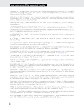 Buenas prácticas agrícolas (BPA) en la producción de fríjol voluble


 LONDOÑO, M. E. y colaboradores. 2001. Conozca las chizas del Oriente antioqueño y su distribución. Corporación
 Colombiana de Investigación Agropecuaria, Corpoica, Centro de Investigación La Selva, Rionegro, Antioquia,
 Colombia. Boletín Técnico N.º 3. 28 pp.

 LUNA, G. L. A. 2001. Producción, uso y manejo de bioestimulantes, abonos orgánicos, acondicionadores y
 biofertilizantes a partir de fuentes no convencionales. Corporación Colombiana de Investigación Agropecuaria,
 Corpoica, Málaga, Santander (Colombia). 60 pp.

 MINISTERIO DE AGRICULTURA Y DESARROLLO RURAL. 1984. Decreto 1594 del 26 de junio. Usos del agua y
 residuos líquidos

 MINISTERIO DE AGRICULTURA Y DESARROLLO RURAL. Anuario estadístico del sector agropecuario. Año 2005.

 MINISTERIO DE COMERCIO INDUSTRIA Y TURISMO. INSTITUTO COLOMBIANO DE NORMAS TÉCNICAS Icontec,
 2005. NTC 5400 BPA. Buenas prácticas agrícolas. 27 pp.

 MINISTERIO DE SALUD PÚBLICA, 1991. Se reglamenta uso y manejo de plaguicidas. Decreto 1843. Documento
 sin publicar. 19 pp.

 MONÓMEROS COLOMBO VENEZOLANOS. 1988. Fertilización de cultivos en clima frío. Compendio. Bogotá,
 Colombia. 194 pp.

 MUÑOZ A. RODRIGO. 1994. Los abonos orgánicos y su uso en la agricultura. En: Fertilidad de suelos, diagnóstico
 y control. Sociedad colombiana de la ciencia del suelo. pp. 293-304.

 ORGANIZACIÓN DE LAS NACIONES UNIDAS PARA LA AGRICULTURA Y LA ALIMENTACIÓN, FAO. 1986. Código
 internacional de conducta para la distribución y utilización de plaguicidas. Roma. Italia.

 ORGANIZACIÓN DE LAS NACIONES UNIDAS PARA LA AGRICULTURA Y LA ALIMENTACIÓN, FAO. Oficina Regional
 para América Latina y el Caribe. 2004. Las buenas prácticas agrícolas. Disponible en: www.rlc.fao.org

 ORGANIZACIÓN DE LAS NACIONES UNIDAS PARA LA AGRICULTURA Y LA ALIMENTACIÓN (FAO). 1995. Manual
 técnico de la fijación del nitrógeno. FAO. Roma. pp. 10-35.

 RÍOS, M., J. y QUIRÓS D., J. 2002. El Fríjol (Phaseolus vulgaris L.): Cultivo, beneficio y variedades. Boletín Técnico.
 FENALCE. Bogotá. 193 pp.

 SÁNCHEZ-YÁÑEZ, J. M. 1997. Producción de inoculantes para leguminosas y gramíneas. Coordinación de la
 Investigación Científica. Instituto de Investigaciones Químico-Biológicas, Universidad Michoacana de San Nicolás
 de Hidalgo. Proyecto 2.7. Reporte técnico.

 TAMAYO, M., P J. 1995. Manejo y control de las enfermedades del fríjol voluble (Phaseolus vulgaris L.) Corporación
               .
 Colombiana de Investigación Agropecuaria, Corpoica, Regional 4, Centro de Investigación La Selva. Rionegro,
 Boletín Técnico. 50 pp.

 TAMAYO, M., P J. y M. E. LONDOÑO. 2001. Manejo integrado de las enfermedades y plagas del fríjol. Manual de
                .
 campo para su reconocimiento y control. Corporación Colombiana de Investigación Agropecuaria, Corpoica, Centro
 de Investigación La Selva, Rionegro, Antioquia (Colombia). Boletín Técnico N.º 10. 80 pp.

 TAMAYO V. A. 2006. Respuesta del cultivo del fríjol a la inoculación con Micorrizas y Rhizobium. En: Taller internacional
 sobre metodologías para determinación de requerimientos hídricos, nutricionales y micorrizas. Tibaitatá, Mosquera
 (Colombia). Bogotá, 22 al 24 de marzo. 8 pp. Disponible en CD.

 TAMEZ, G., P y PEÑA-CABRIALES J. J. 1989. Estudio sobre la simbiosis Rhizobium-jicama (Pachyrihzus erosus,
             .
 Urbam) Memorias de la II Reunión Nacional de la Fijación Biológica de N2. Guadalajara, México.

 TOBÓN, C. J. 1980. Fertilización química y orgánica de monocultivos y cultivos asociados en el clima frío de Antioquia
 En: Suelos y fertilización de cultivos. ICA. Compendio N°. 38. Regional 4. pp. 387-417.

 VOISEST V. Oswaldo. 2000. Mejoramiento Genético del fríjol (Phaseolus vulgaris L.) Legado de variedades de América
 Latina 1930-1999. Centro Internacional de Agricultura tropical CIAT. Cali (Colombia). 195 pp.
148
 