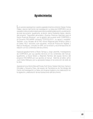 Agradecimientos


Los autores expresamos nuestros agradecimientos al doctor Sergio Correa
Peláez, director del Centro de Investigación La Selva de CORPOICA, por el
respaldo institucional brindado para hacer posible la elaboración y publicación
de este documento. Igualmente, al doctor Jaime Piedrahita Yepes, director
del proyecto “Seguridad alimentaria y Buenas Prácticas Agrícolas para el
Sector Rural de Antioquia”, por la gestión del acuerdo entre CORPOICA y
el Convenio FAO-MANA -proyecto TCP/COL/3101-, su apoyo y respaldo.
También, a los oficiales de la FAO oficina Regional para América Latina y
el Caribe -RLC- doctores Juan Izquierdo, oficial de Producción Vegetal, y
Marcos Rodríguez, consultor en BPA, por la revisión y recomendaciones en
relación con los contenidos del documento.

Especial agradecimiento a Álvaro Tamayo y Jorge Jaramillo, investigadores
de CORPOICA, por sus aportes técnicos en los contenidos del manual.
Igualmente, a Óscar Botero y Alejandro Ramírez del equipo técnico del
proyecto FAO-MANA por sus aportes al manual. Además al editor, señor
Juan Carlos Márquez, por su apropiado trabajo en la corrección de estilo de
la obra.

Agradecemos a Héctor Manuel Pineda, Ruth Torres, Nielsen Sánchez, Harrison
González y Giovanny Parra, del equipo de Transferencia de Tecnología del
Centro de Investigación La Selva, por el apoyo logístico y la colaboración en
la digitación y elaboración de las ilustraciones del documento.




                                                                                  15
 
