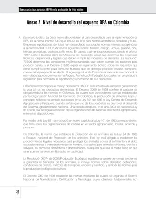 Buenas prácticas agrícolas (BPA) en la producción de fríjol voluble



            Anexo 2. Nivel de desarrollo del esquema BPA en Colombia

 A.	 Escenario jurídico: La única norma disponible en el país desarrollada para la implementación de
     BPA, es la norma Icontec 5400 que incluye las BPA para hierbas aromáticas, hortalizas y frutas.
     Empresas exportadoras de frutas han desarrollado sus propias normas internas acogiéndose
     a la normatividad EUREPGAP en los siguientes rubros: banano, mango, uchuva, plátano, piña,
     hierbas aromáticas, pitahaya, café, mora. En cuanto a alimentos procesados, desde el año de
     1997 existe el Decreto 3075 del Ministerio de Protección Social que determina las exigencias
     técnicas, de personal y legales que deben cumplir las industrias de alimentos. La resolución
     779/06 determina las condiciones higiénico-sanitarias que deben cumplir los trapiches para
     producir panela, y el Decreto 616/06 expide el reglamento técnico sobre los requisitos que
     debe cumplir la leche para consumo humano que se obtenga, procese, envase, transporte,
     comercialice y expenda en el país. El ingreso gradual de Colombia al mercado internacional ha
     estimulado algunos gremios como Augura, Asohofrucol y Fedegán, los cuales han propiciado la
     legislación para normalizar la exportación y el comercio de sus productos.

 	      El Decreto 60/02 dispone el manejo del sistema HACCP en la industria de alimentos garantizando
        la vida útil de los productos alimenticios. El Decreto 2269 de 1993 confiere el carácter de
        obligatoriedad a las normas en Colombia, las cuales son concordantes con las establecidas
        por la Organización Mundial del Comercio. En Colombia, la producción de alimentos bajo un
        concepto holístico ha sentado sus bases en la Ley 101 de 1993 o Ley General de Desarrollo
        Agropecuario y Pesquero, cuando señala que uno de los propósitos es promover el desarrollo
        del Sistema Agroalimentario Nacional. Una década después, en el año 2003, se publicó la Ley
        811 por la cual se regula la creación de las organizaciones de cadenas en el sector agropecuario,
        entre otras disposiciones.

 	      Por medio de la Ley 811 se incorporó un nuevo capítulo a la Ley 101 de 1993 correspondiente,
        que trata sobre las organizaciones de cadena en el sector agropecuario, forestal, acuícola y
        pesquero.

 	      En Colombia, la norma que establece la protección de los animales es la Ley 84 de 1989
        o Estatuto Nacional de Protección de los Animales. Esta ley está dirigida a establecer los
        procedimientos legales necesarios para proteger los animales contra el sufrimiento y el dolor,
        causados directa o indirectamente por el hombre, y se aplica para animales silvestres, bravíos o
        salvajes, así como los domésticos o domesticados, cualquiera que sea el medio físico en que
        se encuentren o vivan, en libertad o en cautividad.

 	      La Resolución 00074 de 2002 (Producción Ecológica) establece una serie de normas tendientes
        a garantizar el bienestar de los animales, e incluye normas sobre densidad poblacional,
        condiciones de crianza, métodos de transporte, encierro y sacrificio, y también las normas para
        la producción ecológica de cultivos.

 	      El Decreto 2269 de 1993 establece las normas mediante las cuales se organiza el Sistema
        Nacional de Normalización, Certificación y Metrología, cuyos objetivos fundamentales son
166
 