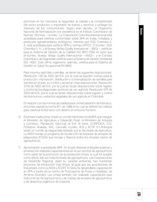 promover en los mercados la seguridad, la calidad y la competitividad
    del sector productivo o importador de bienes y servicios y proteger los
    intereses de los consumidores. Según este decreto, el Organismo




                                                                                     Anexos
    Nacional de Normalización por excelencia es el Instituto Colombiano de
    Normas Técnicas —Icontec. La Corporación Colombia Internacional está
    acreditada para certificar conformidad sobre BPA en frutas, hortalizas y
    productos agroalimentarios ecológicos, mientras que SGS Colombia S.
    A. está acreditada para certificar BPM y normas APPCC. El Icontec, SGS
    Colombia S. A., y la Bureau Veritas Quality International —BVQI— certifican
    para el Sistema de Gestión de la Calidad ISO 9001:2000 en tanto que
    el Icontec, Bureau Veritas Quality Internacional —BVQI— y el Consejo
    Colombiano de Seguridad certifican para el Sistema de Gestión Ambiental
    ISO 14001. Este último organismo, además, certifica para el Sistema de
    Gestión en Salud Ocupacional BS 8800.

	   Para insumos agrícolas y semillas, se tienen las siguientes disposiciones:
    Resolución 148 de 2005 del ICA, por la cual se expiden normas para la
    producción, importación, distribución y comercialización de semillas para
    siembra en el país, su control, y se dictan otras disposiciones. Resolución
    3759 de 2003 del ICA, por la cual se dictan disposiciones sobre registro
    y control de los plaguicidas químicos de uso agrícola. Resolución 375 de
    2004 del ICA, por la cual se dictan disposiciones sobre registro y control
    de bioinsumos y extractos vegetales de uso agrícola en Colombia.

	   En relación con las normas de calidad para comercialización de fríjol seco,
    el Icontec expidió la norma 871 de 1986 en la cual se definen los criterios
    para clasificar el fríjol seco con destino al consumo humano.

B.	 Escenario institucional: Existe un comité interinstitucional BPA que integran
    el Ministerio de Agricultura y Desarrollo Rural, el Ministerio de Industria
    y Comercio, Planeación Nacional, el ICA, el Sena, CORPOICA, CCI,
    Proexport, Analdex, SAC, Cenicafé, Icontec, IICA y ACTA. En Antioquia
    existe un comité de plaguicidas liderado por la Secretaría de Agricultura.
    La ANDI maneja un programa de recolección de residuos de envases de
    plaguicidas (FOGA) que recoge y dispone todos los envases vacíos de
    agroquímicos.

C.	 Aproximación a actividades BPA: En el país diversas entidades públicas y
    privadas han realizado capacitaciones en el uso racional de agroquímicos
    como parte de la promoción de la producción limpia, la cual ha surgido
    como efecto del uso indiscriminado de agroquímicos. Las Corporaciones
    de Desarrollo Regional, dado su carácter ambiental, han mantenido
    proyectos de producción más limpia, al igual que las asociaciones de
    Industriales como la ANDI y ACOPI. El Sena ha desarrollado capacitación
    en BPA a través de su centro de Poscosecha de Frutas y Hortalizas, de
    Armenia (Quindío). Las Umata también han realizado capacitación para
    reducir el uso de agroquímicos y de manejo de envases de agroquímicos
    y de desechos orgánicos de cosecha.
                                                                                    167
 