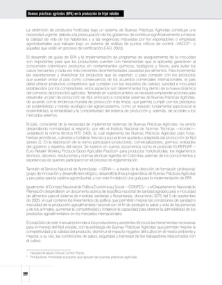 Buenas prácticas agrícolas (BPA) en la producción de fríjol voluble


 La obtención de productos hortícolas bajo un sistema de Buenas Prácticas Agrícolas constituye una
 necesidad urgente, debido a la preocupación de los gobiernos de contribuir significativamente a mejorar
 la calidad de vida de los habitantes y a las exigencias impuestas por los exportadores o empresas
 agroindustriales que trabajan bajo un sistema de análisis de puntos críticos de control –HACCP1- o
 aquellas que están en proceso de certificación (FAO, 2003).

 El desarrollo de guías de BPA y la implementación de programas de aseguramiento de la inocuidad
 son importantes para que los productores cuenten con herramientas que al aplicarlas garanticen al
 consumidor colombiano productos sin contaminantes químicos, biológicos y físicos, para evitar los
 casos frecuentes y cada vez más crecientes de enfermedades causadas por alimentos. Para incrementar
 las exportaciones y diversificar los productos que se exportan, o para competir con los productos
 que puedan entrar al país como consecuencia de los acuerdos comerciales internacionales, el país
 debe ofrecer productos competitivos que cumplan con los requisitos de calidad, sanidad e inocuidad
 establecidos por los compradores; estos aspectos son determinantes hoy dentro de la nueva dinámica
 del comercio de productos agrícolas. Teniendo en cuenta lo anterior, es necesario emprender acciones para
 desarrollar un plan de producción de fríjol, enfocado a consolidar sistemas de Buenas Prácticas Agrícolas,
 de acuerdo con la tendencia mundial de producción más limpia, que permita cumplir con los preceptos
 de sostenibilidad y manejo ecológico del agroecosistema, como un requisito fundamental para buscar la
 sostenibilidad, la rentabilidad y la competitividad del sistema de producción y, además, de acceder a los
 mercados externos.

 El país, consciente de la necesidad de implementar sistemas de Buenas Prácticas Agrícolas, ha venido
 desarrollando normatividad al respecto; por ello el Instituto Nacional de Normas Técnicas —Icontec—
 ,estableció la norma técnica NTC 5400, la cual reglamenta las Buenas Prácticas Agrícolas para frutas,
 hierbas aromáticas, culinarias y hortalizas frescas que puede ser ajustada y adaptada a la producción de fríjol
 (anexo 2). En la elaboración de la norma participaron productores, comercializadores, gremios, entidades
 del gobierno y expertos del sector. Se tuvieron en cuenta documentos como el protocolo EUREPGAP –
 Euro Retailer Working Produce Good Agricultire Practice2- para productos hortofrutícolas, los reglamentos
 técnicos, decretos, resoluciones y normas técnicas vigentes en Colombia, además de los conocimientos y
 experiencias de quienes participaron en el proceso de reglamentación.

 También el Servicio Nacional de Aprendizaje —SENA—, a través de la dirección de formación profesional,
 grupo de innovación y desarrollo tecnológico, desarrolló la línea programática de Buenas Prácticas Agrícolas
 y pecuarias para la cadena agroindustrial, y con este fin elaboró una guía para la implementación de BPA.

 Igualmente, el Consejo Nacional de Política Económica y Social —CONPES— y el Departamento Nacional de
 Planeación desarrollaron un documento acerca de la política nacional de sanidad agropecuaria e inocuidad
 de alimentos para el sistema de medidas sanitarias y fitosanitarias, documento 3375 del 5 de septiembre
 de 2005, el cual contiene los lineamientos de política que permitirán mejorar las condiciones de sanidad e
 inocuidad de la producción agroalimentaria nacional con el fin de proteger la salud y vida de las personas
 y de los animales, aumentar la competitividad y fortalecer la capacidad para obtener la admisibilidad de los
 productos agroalimentarios en los mercados internacionales.

 El propósito de este manual es brindar a los productores y asistentes técnicos las herramientas necesarias
 para el manejo del fríjol voluble, con la estrategia de Buenas Prácticas Agrícolas que permitan mejorar la
 competitividad y la calidad del producto, disminuir el impacto negativo del cultivo en el medio ambiente y
 mejorar, a su vez, las condiciones de salud, seguridad y bienestar de los trabajadores relacionados con
 el cultivo.

 1	
       Hazzard Analysis Critical Control Points
 2	
       Productores minoristas europeos que apoyan las buenas prácticas agrícolas.
18
 