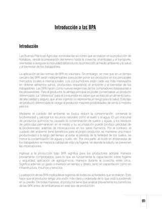 Introducción a las BPA


Introducción
Las Buenas Prácticas Agrícolas son todas las acciones que se realizan en la producción de
hortalizas, desde la preparación del terreno hasta la cosecha, el embalaje y el transporte,
orientadas a asegurar la inocuidad del producto, la protección al medio ambiente y la salud
y el bienestar de los trabajadores.

La aplicación de las normas de BPA es voluntaria. Sin embargo, se cree que en un tiempo
cercano las BPA serán indispensables para poder poner los productos en los principales
mercados locales e internacionales. Los consumidores están cada vez más interesados
en obtener alimentos sanos, producidos respetando el ambiente y el bienestar de los
trabajadores. Las BPA nacen como nuevas exigencias de los compradores traspasadas a
los proveedores. Para el productor, la ventaja principal es poder comercializar un producto
diferenciado. La “diferencia” para el consumidor es saber que se trata de un alimento sano,
de alta calidad y seguro, que al ser ingerido no representa un riesgo para la salud. Este tipo
de producto diferenciado le otorga al productor mayores posibilidades de venta a mejores
precios.

Mediante el cuidado del ambiente se busca reducir la contaminación, conservar la
biodiversidad y valorizar los recursos naturales como el suelo y el agua. El uso irracional
de productos químicos ha causado la contaminación de suelos y aguas, y los residuos
de pesticidas permanecen en el medio y su acumulación puede producir pérdidas de
la biodiversidad, además de intoxicaciones en los seres humanos. Por el contrario, el
cuidado del ambiente tiene beneficios para el propio productor, se mantiene una mayor
productividad a lo largo del tiempo al evitar la pérdida de la fertilidad de los suelos, es
menor la contaminación de aguas y suelo, etc. Por otra parte, al incidir en el bienestar de
los trabajadores se mejora la calidad de vida y la higiene, se atiende la salud y se previenen
las intoxicaciones.

Ingresar a la producción bajo BPA significa para los productores adoptar manejos
previamente comprobados, para lo que es fundamental la capacitación sobre higiene
y seguridad, aplicación de agroquímicos, manejos durante la cosecha, entre otros.
Significa además un gasto o inversión en tiempo y dinero, tanto en capacitación como en
infraestructura, insumos y servicios.

La adopción de las BPA implica llevar registros de todas las actividades que se realizan. Esto
hace que el productor tenga una visión más clara y ordenada de lo que está sucediendo
en su predio. De todas maneras, el productor tiene que analizar previamente los beneficios
de las BPA antes de embarcarse en este tipo de producción.
                                                                                                 19
 