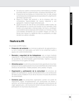 •	 Se reduce la cadena comercial (menos intermediarios) al habilitar
          la entrada directa a supermercados, empresas exportadoras, etc.
       •	 El personal de la empresa se compromete más con ella, porque




                                                                                   Introducción a las BPA
          aumenta la productividad gracias a la especialización y dignificación
          del trabajo agropecuario.
       •	 Mejora la imagen del producto y de la empresa ante sus
          compradores (oportunidades de nuevos negocios) y, por
          agregación, mejora la imagen del propio país.
       •	 Desde el punto de vista de las comunidades rurales locales, las
          BPA representan un recurso de inclusión en los mercados, tanto
          locales como regionales o internacionales. Así mismo, constituyen
          una excelente oportunidad para demostrarse a sí mismas y a otras
          comunidades semejantes que se pueden integrar con éxito, al
          tiempo que mejoran su calidad de vida y su autoestima, sin dejar
          de lado sus valores culturales.



Filosofía de las BPA
El concepto de BPA implica:
•	 Protección del ambiente: se minimiza la aplicación de agroquímicos y
   su uso y manejo son adecuados, por tanto no se contaminan suelos y
   aguas y se cuida la biodiversidad.

•	 Bienestar y seguridad de los trabajadores: esto se logra mediante
   capacitación, cuidado de los aspectos laborales y de la salud (prevención
   de accidentes, de enfermedades gastrointestinales, higiene), y buenas
   condiciones en los lugares de trabajo.

•	 Alimentos sanos: los alimentos producidos le dan garantía al consumidor,
   porque son sanos y aptos para el consumo por estar libres de contaminantes
   (residuos de pesticidas, metales pesados, tierra, piedras, hongos).

•	 Organización y participación de la comunidad: los procesos de
   gestión son participativos, ayudan al empoderamiento y a la construcción
   de tejido social y fortalecen el uso de los recursos en busca de procesos
   de sostenibilidad.

•	 Comercio justo: los productores organizados cuentan con poder de
   negociación, logran encadenamientos con productores de bienes y
   servicios, se fomenta la generación de valor agregado a los productos de
   origen agropecuario, y así el productor recibe una justa retribución por su
   participación en el proceso de producción.
                                                                                  21
 