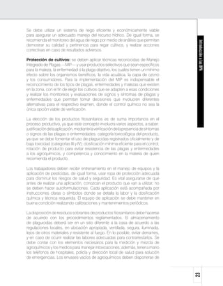Se debe utilizar un sistema de riego eficiente y económicamente viable
para asegurar un adecuado manejo del recurso hídrico. De igual forma, se
recomienda el monitoreo del agua de riego por medio de análisis que permitan




                                                                                        Introducción a las BPA
demostrar su calidad y pertinencia para regar cultivos, y realizar acciones
correctivas en caso de resultados adversos.

Protección de cultivos: se deben aplicar técnicas reconocidas de Manejo
Integrado de Plagas —MIP— y usar productos selectivos que sean específicos
para la maleza, la enfermedad o la plaga objetivo, los cuales tienen un mínimo
efecto sobre los organismos benéficos, la vida acuática, la capa de ozono
y los consumidores. Para la implementación del MIP es indispensable el
reconocimiento de los tipos de plagas, enfermedades y malezas que existen
en la zona, con el fin de elegir los cultivos que se adapten a esas condiciones
y realizar los monitoreos y evaluaciones de signos y síntomas de plagas y
enfermedades que permitan tomar decisiones que involucren diferentes
alternativas para el respectivo examen, donde el control químico no sea la
única opción viable de verificación.

La elección de los productos fitosanitarios es de suma importancia en el
proceso productivo, ya que este concepto involucra varios aspectos, a saber:
justificación de la aplicación, mediante la verificación de la presencia de síntomas
o signos de las plagas o enfermedades; categoría toxicológica del producto,
ya que se debe fomentar el uso de plaguicidas registrados oficialmente y de
baja toxicidad (categorías III y IV); dosificación mínima eficiente para el control;
rotación de producto para evitar resistencia de las plagas y enfermedades
a los agroquímicos, y competencia y conocimiento en la materia de quien
recomienda el producto.

Los trabajadores deben recibir entrenamiento en el manejo de equipos y la
aplicación de pesticidas, de igual forma, usar ropa de protección adecuada
para disminuir los riesgos de salud y seguridad. Es vital asegurarse de que
antes de realizar una aplicación, conozcan el producto que van a utilizar; no
se deben hacer autoformulaciones. Cada aplicación está acompañada por
instrucciones claras o símbolos donde se detalla la labor y la dosificación
química y técnica requerida. El equipo de aplicación se debe mantener en
buena condición realizando calibraciones y mantenimientos periódicos.

La disposición de residuos sobrantes de productos fitosanitarios debe hacerse
de acuerdo con los procedimientos reglamentados. El almacenamiento
de plaguicidas deberá ser en un sitio diferente a la casa de acuerdo a las
regulaciones locales, en ubicación apropiada, ventilada, segura, iluminada,
lejos de otros materiales y resistente al fuego. En lo posible, evitar derrames,
y en caso de ocurrir realizar las labores adecuadas para contrarrestarlos. Se
debe contar con los elementos necesarios para la medición y mezcla de
agroquímicos y los medios para manejar intoxicaciones; además, tener a mano
los teléfonos de hospitales, policía y dirección local de salud para solución
de emergencias. Los envases vacíos de agroquímicos deben disponerse de
                                                                                       23
 