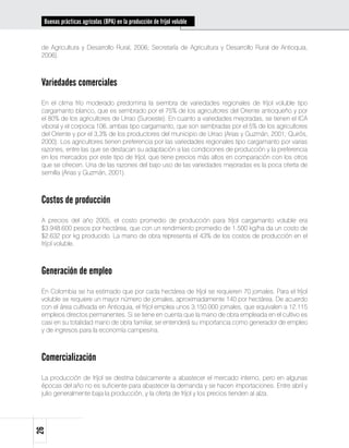 Buenas prácticas agrícolas (BPA) en la producción de fríjol voluble


 de Agricultura y Desarrollo Rural, 2006; Secretaría de Agricultura y Desarrollo Rural de Antioquia,
 2006).



 Variedades comerciales
 En el clima frío moderado predomina la siembra de variedades regionales de fríjol voluble tipo
 cargamanto blanco, que es sembrado por el 75% de los agricultores del Oriente antioqueño y por
 el 80% de los agricultores de Urrao (Suroeste). En cuanto a variedades mejoradas, se tienen el ICA
 viboral y el corpoica 106, ambas tipo cargamanto, que son sembradas por el 5% de los agricultores
 del Oriente y por el 3,3% de los productores del municipio de Urrao (Arias y Guzmán, 2001; Quirós,
 2000). Los agricultores tienen preferencia por las variedades regionales tipo cargamanto por varias
 razones, entre las que se destacan su adaptación a las condiciones de producción y la preferencia
 en los mercados por este tipo de fríjol, que tiene precios más altos en comparación con los otros
 que se ofrecen. Una de las razones del bajo uso de las variedades mejoradas es la poca oferta de
 semilla (Arias y Guzmán, 2001).



 Costos de producción
 A precios del año 2005, el costo promedio de producción para fríjol cargamanto voluble era
 $3.948.600 pesos por hectárea, que con un rendimiento promedio de 1.500 kg/ha da un costo de
 $2.632 por kg producido. La mano de obra representa el 43% de los costos de producción en el
 fríjol voluble.



 Generación de empleo
 En Colombia se ha estimado que por cada hectárea de fríjol se requieren 70 jornales. Para el fríjol
 voluble se requiere un mayor número de jornales, aproximadamente 140 por hectárea. De acuerdo
 con el área cultivada en Antioquia, el fríjol emplea unos 3.150.000 jornales, que equivalen a 12.115
 empleos directos permanentes. Si se tiene en cuenta que la mano de obra empleada en el cultivo es
 casi en su totalidad mano de obra familiar, se entenderá su importancia como generador de empleo
 y de ingresos para la economía campesina.



 Comercialización
 La producción de fríjol se destina básicamente a abastecer el mercado interno, pero en algunas
 épocas del año no es suficiente para abastecer la demanda y se hacen importaciones. Entre abril y
 julio generalmente baja la producción, y la oferta de fríjol y los precios tienden al alza.
26
 