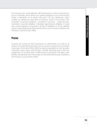 En el proceso de comercialización del fríjol participan muchos productores y
pocos mayoristas, estos últimos son quienes abastecen a los consumidores
finales e intervienen en la fijación del precio. Se han identificado cuatro




                                                                                     Importancia del fríjol en Antioquia
canales de distribución para llevar el producto hasta el consumidor final:
acopiador–mayorista–detallista; proveedor–mayorista– supermercado;
importador–mayorista–detallista; importador–agroindustria–detallista. El canal
que va del acopiador al mayorista y de éste al detallista es el más utilizado
para la comercialización de fríjol nacional fresco y seco (Anuario Estadístico de
Antioquia, Coyuntura Fríjol, 2005).



Precios
El precio de compra de fríjol al productor es determinado con base en la
oferta y en la expectativa del precio que se pueda conseguir en las centrales
mayoristas. En los años 2003 y 2004, los precios registrados en los mercados
mayoristas fueron bajos, entre $2.500 y $3.000 pesos/kg para el fríjol tipo
cargamanto. En los años 2005 y 2006 los precios estuvieron más altos, entre
$3.000 y $4.000 para esta misma clase comercial de fríjol (Anuario Estadístico
de Antioquia, Coyuntura fríjol, 2005).




                                                                                    27
 