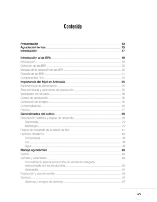 Contenido

Presentación	                                                  13
Agradeciminientos	                                             15
Introducción	                                                  17

Introducción a las BPA 	                                       19
Introducción	                                                  19
Definición de las BPA	                                         20
Ventajas de la adopción de las BPA	                            20
Filosofía de las BPA	                                          21
Componentes BPA	                                               22
Importancia del fríjol en Antioquia	                           25
Importancia en la alimentación	                                25
Área sembrada y volúmenes de producción	                       25
Variedades comerciales	                                        26
Costos de producción	                                          26
Generación de empleo	                                          26
Comercialización	                                              26
Precios	                                                       27
Generalidades del cultivo	                                     29
Descripción botánica y etapas de desarrollo	                   29
	 Taxonomía	                                                   29
	 Morfología	                                                  29
Etapas de desarrollo de la planta de fríjol	                   41
Factores climáticos 	                                          48
	 Temperatura	                                                 48
	 Luz	                                                         48
	 Agua	                                                        48
Manejo agronómico	                                             49
Suelos	                                                        49
Semillas y variedades	                                         49
	 Procedimiento para la producción de semilla de categoría 	      	
     seleccionada por los productores	                         50
	 Variedades	                                                  51
Producción y uso de semilla	                                   56
Siembra	                                                       57
	 Sistemas y arreglos de siembra	                              57
                                                                      
 