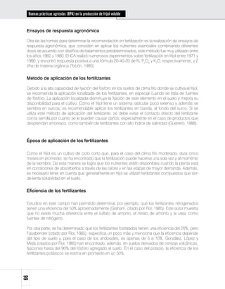 Buenas prácticas agrícolas (BPA) en la producción de fríjol voluble


 Ensayos de respuesta agronómica

 Otra de las formas para determinar la recomendación en fertilización es la realización de ensayos de
 respuesta agronómica, que consisten en aplicar los nutrientes esenciales combinando diferentes
 dosis de acuerdo con diseños de tratamientos predeterminados; este método fue muy utilizado entre
 los años 1960 y 1980. El ICA realizó numerosos experimentos sobre fertilización en fríjol entre 1971 y
 1980, y encontró respuesta positiva a una fórmula 20-40-20 de N, P2O5 y K2O, respectivamente, y 2
 t/ha de materia orgánica (Tobón, 1980).


 Método de aplicación de los fertilizantes

 Debido a la alta capacidad de fijación del fósforo en los suelos de clima frío donde se cultiva el fríjol,
 se recomienda la aplicación localizada de los fertilizantes, en especial cuando se trata de fuentes
 de fósforo. La aplicación localizada disminuye la fijación de este elemento en el suelo y mejora su
 disponibilidad para el cultivo. Como el fríjol tiene un sistema radicular poco extenso y además se
 siembra en surcos, es recomendable aplicar los fertilizantes en banda, al fondo del surco. Si se
 utiliza este método de aplicación del fertilizante, se debe evitar el contacto directo del fertilizante
 con la semilla por cuanto se le pueden causar daños, especialmente en el caso de productos que
 desprendan amoniaco, como también de fertilizantes con alto índice de salinidad (Guerrero, 1988).



 Época de aplicación de los fertilizantes

 Como el fríjol es un cultivo de ciclo corto que, para el caso del clima frío moderado, dura cinco
 meses en promedio, se ha encontrado que la fertilización puede hacerse una sola vez y al momento
 de la siembra. De esta manera se logra que los nutrientes estén disponibles cuando la planta está
 en condiciones de absorberlos a través de las raíces y en las etapas de mayor demanda. Además,
 es necesario tener en cuenta que generalmente en fríjol se utilizan fertilizantes compuestos que son
 de lenta solubilidad en el suelo.


 Eficiencia de los fertilizantes

 Estudios en este campo han permitido determinar, por ejemplo, que los fertilizantes nitrogenados
 tienen una eficiencia del 50% aproximadamente (Graham, citado por Flor, 1985). Este autor muestra
 que no existe mucha diferencia entre el sulfato de amonio, el nitrato de amonio y la urea, como
 fuentes de nitrógeno.

 Por otra parte, se ha determinado que los fertilizantes fosfatados tienen una eficiencia del 20%, pero
 Fassbender (citado por Flor, 1985), especifica un poco más y menciona que la eficiencia depende
 del tipo de suelo y, para el caso de los andosoles, es apenas de 5 a 10%. González, López y
 Mejía (citados por Flor, 1985) han encontrado, además, en suelos derivados de cenizas volcánicas,
 fijaciones hasta del 90% del fósforo agregado al suelo. En el caso del potasio, la eficiencia de los
 fertilizantes potásicos se estima en promedio en un 50%.
66
 