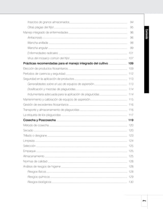Insectos de granos almacenados	                             94
	   Otras plagas del fríjol	                                    95




                                                                     Contenido
Manejo integrado de enfermedades	                               96
	   Antracnosis 	                                               96
	   Mancha anillada	                                            98
	   Mancha angular	                                             99
	   Enfermedades radicales	                                    101
	   Virus del mosaico común del fríjol	                        107
Prácticas recomendadas para el manejo integrado del cultivo	   109
Elección de productos fitosanitarios	                          109
Períodos de carencia y seguridad	                              112
Seguridad en la aplicación de productos	                       113
	   Generalidades sobre el uso de equipos de aspersión	        113
	   Dosificación y mezclas de plaguicidas	                     114
	   Indumentaria adecuada para la aplicación de plaguicidas	   114
Mantenimiento y calibración de equipos de aspersión	           115
Gestión de excedentes fitosanitarios	                          116
Transporte y almacenamiento de plaguicidas	                    116
La etiqueta de los plaguicidas	                                117
Cosecha y Poscosecha	                                          119
Método de cosecha	                                             120
Secado		                                                       120
Trillado o desgrane	                                           123
Limpieza	                                                      124
Selección	                                                     125
Empaque	                                                       125
Almacenamiento	                                                125
Normas de calidad	                                             128
Análisis de riesgos de higiene	                                128
	   Riesgos físicos	                                           128
	   Riesgos químicos	                                          129
	   Riesgos biológicos 	                                       130
                                                                     
 