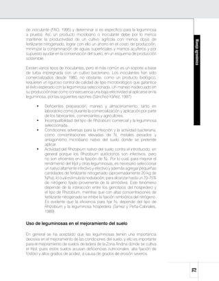 de inoculante (FAO, 1995) y determinar si es específico para la leguminosa
a prueba. Así, un producto microbiano o inoculante debe por lo menos
mantener la productividad de un cultivo agrícola con menos dosis de




                                                                                       Manejo agronómico
fertilizante nitrogenado, lograr con ello un ahorro en el costo de producción,
minimizar la contaminación de aguas superficiales y mantos acuíferos y por
supuesto ayudar en la conservación del suelo, en un esquema de producción
sostenible.

Existen varios tipos de inoculantes, pero el más común es un soporte a base
de turba impregnada con un cultivo bacteriano. Los inoculantes han sido
comercializados desde 1980, no obstante, como un producto biológico,
requieren un riguroso control de calidad de tipo microbiológico que garantice
el éxito esperado con la leguminosa seleccionada. Un manejo inadecuado en
su producción trae como consecuencia una baja efectividad al aplicarse en la
leguminosa, por las siguientes razones (Sánchez-Yáñez, 1997):

      •	   Deficientes preparación, manejo y almacenamiento, tanto en
           laboratorio como durante la comercialización y aplicación por parte
           de los fabricantes, comerciantes y agricultores.
      •	   Incompatibilidad del tipo de Rhizobium comercial y la leguminosa
           seleccionada.
      •	   Condiciones adversas para la infección y la actividad bacteriana,
           como concentraciones elevadas de N, metales pesados y
           antagonismo microbiano nativo del suelo donde se pretende
           aplicar.
      •	   Actividad del Rhizobium nativo del suelo contra el introducido, en
           general porque los Rhizobium autóctonos son infectivos, pero
           no son eficientes en la fijación de N2. Por lo cual, para mejorar el
           rendimiento del fríjol y otras leguminosas, es necesario seleccionar
           un nativo altamente infectivo y efectivo y además agregar pequeñas
           cantidades de fertilizante nitrogenado (aproximadamente 20 kg de
           N/ha), lo cual estimula la nodulación, para alcanzar hasta un 70-75%
           de nitrógeno fijado proveniente de la atmósfera. Este fenómeno
           depende de la interacción entre los genotipos del hospedero y
           el tipo de Rhizobium, mientras que con altas concentraciones de
           fertilizante nitrogenado se inhibe la fijación simbiótica del nitrógeno.
           Es evidente que la eficiencia para fijar N2 depende del tipo de
           Rhizobium y la leguminosa hospedera (Tamez y Peña-Cabriales,
           1989).


Uso de leguminosas en el mejoramiento del suelo

En general se ha aceptado que las leguminosas tienen una importancia
decisiva en el mejoramiento de las condiciones del suelo, y ello es importante
para el mejoramiento de suelos de ladera de la Zona Andina donde se cultiva
el fríjol, pues estos suelos acusan deficiencias nutricionales, alta fijación de
fósforo y altos grados de acidez, a causa de grados de erosión severos.
                                                                                      73
 