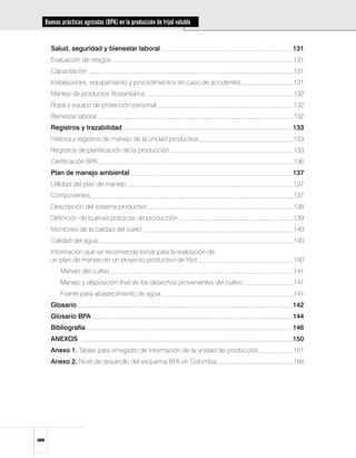 Buenas prácticas agrícolas (BPA) en la producción de fríjol voluble


    Salud, seguridad y bienestar laboral	                                         131
    Evaluación de riesgos	                                                        131
    Capacitación	                                                                 131
    Instalaciones, equipamiento y procedimientos en caso de accidentes	           131
    Manejo de productos fitosanitarios	                                           132
    Ropa y equipo de protección personal	                                         132
    Bienestar laboral	                                                            132
    Registros y trazabilidad	                                                     133
    Historia y registros de manejo de la unidad productiva	                       133
    Registros de planificación de la producción	                                  133
    Certificación BPA	                                                            136
    Plan de manejo ambiental	                                                     137
    Utilidad del plan de manejo	                                                  137
    Componentes	                                                                  137
    Descripción del sistema productivo	                                           138
    Definición de buenas prácticas de producción	                                 139
    Monitoreo de la calidad del suelo	                                            140
    Calidad del agua	                                                             140
    Información que se recomienda tomar para la realización de 		
    un plan de manejo en un proyecto productivo de fríjol	       140
    	   Manejo del cultivo	                                                       141
    	   Manejo y disposición final de los desechos provenientes del cultivo.	     141
    	   Fuente para abastecimiento de agua	                                       141
    Glosario	                                                                     142
    Glosario BPA	                                                                 144
    Bibliografía	                                                                 146
    ANEXOS	                                                                       150
    Anexo 1. Tablas para el registro de información de la unidad de producción	   151
    Anexo 2. Nivel de desarrollo del esquema BPA en Colombia	                     166

 