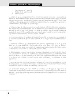 Buenas prácticas agrícolas (BPA) en la producción de fríjol voluble


        •	    Salinidad efectiva y potencial
        •	    Carbonato de sodio residual
        •	    Radionucleidos

 La calidad de agua usada para irrigación es determinante para la producción y la calidad en la
 agricultura, el mantenimiento de la productividad del suelo de manera sostenible y la protección
 del medio ambiente. Por ejemplo, las propiedades físico-químicas del suelo (estructura del suelo,
 estabilidad de los agregados y permeabilidad) son características muy susceptibles al tipo de iones
 intercambiables que provengan del agua de riego.

 La calidad del agua de riego puede ser determinada mediante análisis de laboratorio. Los factores
 más importantes para tener en cuenta, a fin de determinar la validez del agua usada para los fines
 agrícolas específicos, son los siguientes: pH, riesgo de salinidad, riesgo de sodio (relación de
 absorción de sodio o RAS), riesgo de carbonato y bicarbonato en relación con el contenido de Ca y
 Mg, elementos traza, elementos tóxicos, nutrientes, cloro libre.

 La frecuencia de análisis de la calidad del agua de riego puede ser anual y debe ser realizada en
 un laboratorio acreditado. El tipo de análisis depende de los riesgos que se identifiquen en cada
 caso.

 En cuanto a la calidad del agua, los problemas más comunes originados por el uso de aguas no
 aptas para riego son la salinidad y el sodio, pero en las zonas productoras de fríjol en Antioquia
 es más factible tener aguas con residuos de plaguicidas y metales pesados, las cuales pueden
 producir efectos tóxicos sobre los cultivos (INAT, Corpoica, 1997).

 Se debe anotar que no existe ninguna experiencia documentada sobre uso de riego en fríjol voluble,
 para las condiciones del clima frío moderado del departamento de Antioquia. El INAT ha venido
 ejecutando proyectos de pequeña irrigación en Urrao, en el Suroeste antioqueño y en San Vicente,
 en el Oriente, pero no existe información escrita sobre la operación y los resultados de estas
 experiencias.

 En cuanto al método de riego para fríjol voluble, por tratarse de un cultivo que se da bajo condiciones
 de campo abierto, casi siempre en terrenos con pendientes altas, el método recomendado es riego
 por aspersión, que es un método de fácil manejo y de bajo costo.

 Uno de los retos del proyecto FAO – MANA es fomentar el uso del agua de riego, como un
 componente importante en los proyectos productivos de fríjol con la estrategia de buenas prácticas
 agrícolas, y documentar estas experiencias para que puedan ser aplicadas por otros agricultores en
 cada zona.
82
 