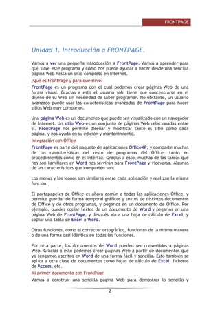 )52173$*(

8QLGDG  ,QWURGXFFLyQ D )52173$*(
9DPRV D YHU XQD SHTXHxD LQWURGXFFLyQ D )URQW3DJH 9DPRV D DSUHQGHU SDUD
TXp VLUYH HVWH SURJUDPD  FyPR QRV SXHGH DXGDU D KDFHU GHVGH XQD VHQFLOOD
SiJLQD :HE KDVWD XQ VLWLR FRPSOHWR HQ ,QWHUQHW
¢4Xp HV )URQW3DJH  SDUD TXp VLUYH
)URQW3DJH HV XQ SURJUDPD FRQ HO FXDO SRGHPRV FUHDU SiJLQDV :HE GH XQD
IRUPD YLVXDO *UDFLDV D HVWR HO XVXDULR VyOR WLHQH TXH FRQFHQWUDUVH HQ HO
GLVHxR GH VX :HE VLQ QHFHVLGDG GH VDEHU SURJUDPDU 1R REVWDQWH XQ XVXDULR
DYDQ]DGR SXHGH XVDU ODV FDUDFWHUtVWLFDV DYDQ]DGDV GH )URQW3DJH SDUD KDFHU
VLWLRV :HE PX FRPSOHMRV
8QD SiJLQD :HE HV XQ GRFXPHQWR TXH SXHGH VHU YLVXDOL]DGR FRQ XQ QDYHJDGRU
GH ,QWHUQHW 8Q VLWLR :HE HV XQ FRQMXQWR GH SiJLQDV :HE UHODFLRQDGDV HQWUH
Vt )URQW3DJH QRV SHUPLWH GLVHxDU  PRGLILFDU WDQWR HO VLWLR FRPR FDGD
SiJLQD  QRV DXGD HQ VX HGLFLyQ  PDQWHQLPLHQWR
,QWHJUDFLyQ FRQ 2IILFH
)URQW3DJH HV SDUWH GHO SDTXHWH GH DSOLFDFLRQHV 2IILFH;3  FRPSDUWH PXFKDV
GH ODV FDUDFWHUtVWLFDV GHO UHVWR GH SURJUDPDV GHO 2IILFH WDQWR HQ
SURFHGLPLHQWRV FRPR HQ HO LQWHUID] *UDFLDV D HVWR PXFKDV GH ODV WDUHDV TXH
QRV VRQ IDPLOLDUHV HQ :RUG QRV VHUYLUiQ SDUD )URQW3DJH  YLFHYHUVD $OJXQDV
GH ODV FDUDFWHUtVWLFDV TXH FRPSDUWHQ VRQ
/RV PHQ~V  ORV LFRQRV VRQ VLPLODUHV HQWUH FDGD DSOLFDFLyQ  UHDOL]DQ OD PLVPD
IXQFLyQ
(O SRUWDSDSHOHV GH 2IILFH HV DKRUD FRP~Q D WRGDV ODV DSOLFDFLRQHV 2IILFH 
SHUPLWH JXDUGDU GH IRUPD WHPSRUDO JUiILFRV  WH[WRV GH GLVWLQWRV GRFXPHQWRV
GH 2IILFH  GH RWURV SURJUDPDV  SHJDUORV HQ XQ GRFXPHQWR GH 2IILFH 3RU
HMHPSOR SXHGHV FRSLDU WH[WRV GH XQ GRFXPHQWR GH :RUG  SHJDUORV HQ XQD
SiJLQD :HE GH )URQW3DJH  GHVSXpV DEULU XQD KRMD GH FiOFXOR GH ([FHO 
FRSLDU XQD WDEOD GH ([FHO D :RUG
2WUDV IXQFLRQHV FRPR HO FRUUHFWRU RUWRJUiILFR IXQFLRQDQ GH OD PLVPD PDQHUD
R GH XQD IRUPD FDVL LGpQWLFD HQ WRGDV ODV IXQFLRQHV
3RU RWUD SDUWH ORV GRFXPHQWRV GH :RUG SXHGHQ VHU FRQYHUWLGRV D SiJLQDV
:HE *UDFLDV D HVWR SRGHPRV FUHDU SiJLQDV :HE D SDUWLU GH GRFXPHQWRV TXH
D WHQJDPRV HVFULWRV HQ :RUG GH XQD IRUPD IiFLO  VHQFLOOD (VWR WDPELpQ VH
DSOLFD D RWUD FODVH GH GRFXPHQWRV FRPR KRMDV GH FiOFXOR GH ([FHO ILFKHURV
GH $FFHVV HWF
0L SULPHU GRFXPHQWR FRQ )URQW3DJH
9DPRV D FRQVWUXLU XQD VHQFLOOD SiJLQD :HE SDUD GHPRVWUDU OR VHQFLOOR 
 