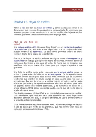 )52173$*(

• /DV LPiJHQHV GHEHQ VHJXLU HO HVWLOR GH OD SiJLQD GH HVWD IRUPD
FRQVHJXLUHPRV TXH OD LPDJHQ DFRPSDxH OD HVWpWLFD GH OD :HE
• 6L XVDPRV XQD LPDJHQ RVFXUD HV FRQYHQLHQWH XVDU WH[WR GH FRORU FODUR
 YLFHYHUVD XDQGR OD LPDJHQ FRQWHQJD ]RQDV FODUDV  RVFXUDV HYLWH
XVDU WH[WR HQ HVWDV ]RQDV
8QLGDG  +LSHUYtQFXORV
9DPRV D YHU TXp VRQ ORV KLSHUYtQFXORV  FRPR XVDUORV SDUD KDFHU QDYHJDEOHV
QXHVWUR VLWLR :HE GH IRUPD TXH ORV XVXDULRV SXHGDQ QDYHJDU GH XQD SiJLQD
:HE D RWUD $SUHQGHUHPRV TXp WLSRV GH KLSHUYtQFXORV H[LVWHQ  SDUD TXp
VLUYHQ
¢4Xp HV XQ KLSHUYtQFXOR
8Q KLSHUYtQFXOR HV XQ HQODFH QRUPDOPHQWH HQWUH GRV SiJLQDV ZHE GH XQ
PLVPR VLWLR SHUR XQ HQODFH WDPELpQ SXHGH DSXQWDU D XQD SiJLQD GH RWUR VLWLR
ZHE D XQ ILFKHUR D XQD LPDJHQ HWF 3DUD QDYHJDU DO GHVWLQR DO TXH DSXQWD
HO HQODFH GHEHPRV KDFHU FOLF VREUH pO 7DPELpQ VH FRQRFHQ FRPR
KLSHUHQODFHV HQODFHV R OLQNV
1RUPDOPHQWH HO GHVWLQR VH SXHGH VDEHU PLUDQGR OD EDUUD GH HVWDGR GHO
QDYHJDGRU FXDQGR HO UDWyQ HVWp VREUH HO KLSHUYtQFXOR
'HSHQGLHQGR GH FXDO VHD HO GHVWLQR KDFHU FOLF HQ XQ KLSHUYtQFXOR SXHGH
KDFHU TXH RFXUUDQ YDULDV FRVDV 6L HO GHVWLQR HV RWUD SiJLQD ZHE HO QDYHJDGRU
OD FDUJDUi  OD PRVWUDUi SHUR VL HO GHVWLQR HV XQ GRFXPHQWR GH :RUG HO
QDYHJDGRU QRV GDUi OD SRVLELOLGDG GH DEULU XQD VHVLyQ GH :RUG SDUD
YLVXDOL]DUOR R GH JXDUGDU HO DUFKLYR
3RU OR WDQWR SRGHPRV XVDU ORV KLSHUYtQFXORV SDUD FRQGXFLU D ORV YLVLWDQWHV GH
QXHVWUR VLWLR ZHE SRU GRQGH TXHUDPRV $GHPiV VL TXHUHPRV TXH VH SRQJDQ HQ
FRQWDFWR FRQ QRVRWURV QDGD PHMRU TXH RIUHFHUOHV XQ KLSHUYtQFXOR D QXHVWUR
FRUUHR HOHFWUyQLFR 9DPRV D YHU FyPR KDFHU WRGR HVWR
7LSRV GH KLSHUYtQFXORV
([LVWHQ YDULRV WLSRV GH KLSHUYtQFXORV 9DPRV D YHU ORV PiV XVDGRV
+LSHUYtQFXOR GH WH[WR
 