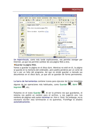 )52173$*(

8Q KLSHUYtQFXOR FRPR PiV WDUGH H[SOLFDUHPRV QRV SHUPLWH QDYHJDU SRU
,QWHUQHW D TXH QRV SHUPLWH FDPELDU GH XQD SiJLQD :HE D RWUD
*XDUGDU OD SiJLQD :HE
9DPRV D JXDUGDU OD SiJLQD HQ HO GLVFR GXUR 0LHQWUDV QR HVWp HQ pO OD SiJLQD
VH JXDUGD HQ OD PHPRULD GHO RUGHQDGRU SHUR SRGUtD SHUGHUVH SRU XQ FRUWH GH
OX] R SRU XQ IDOOR GHO SURJUDPD $Vt TXH QR ROYLGH JXDUGDU D PHQXGR VXV
GRFXPHQWRV HQ HO GLVFR GXUR D TXH DOOt VH JXDUGDQ GH IRUPD SHUPDQHQWH
/D EDUUD GH KHUUDPLHQWDV FRQWLHQH LFRQRV SDUD HMHFXWDU GH IRUPD LQPHGLDWD
DOJXQDV GH ODV RSHUDFLRQHV PiV KDELWXDOHV FRPR *XDUGDU  $EULU 
,PSULPLU  HWF
3XOVDPRV HQ HO LFRQR *XDUGDU  $O VHU OD SULPHUD YH] TXH JXDUGDPRV HO
VLVWHPD QRV SHGLUi XQ QRPEUH SDUD HO DUFKLYR  QRV VXJHULUi XQR /RV
QRPEUHV GH SiJLQDV ZHE VXHOHQ WHUPLQDU HQ KWP R KWPO 6LQ HPEDUJR QR HV
QHFHVDULR HVFULELU HVWD WHUPLQDFLyQ VL QR TXHUHPRV )URQW3DJH OR DxDGLUi
DXWRPiWLFDPHQWH
 