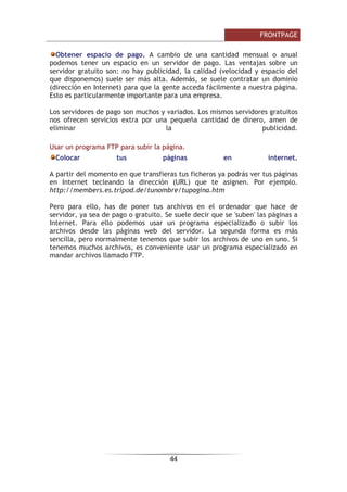 )52173$*(

3DUD GHVSOD]DUQRV SRU ODV FHOGDV SRGHPRV XVDU ORV FXUVRUHV 2WUD SRVLELOLGDG
HV SXOVDU OD WHFOD WDEXODGRU  WDEXODGRU  0D~VFXODV VL TXHUHPRV DYDQ]DU 
UHWURFHGHU FHOGD SRU FHOGD 6L SXOVDPRV WDEXODGRU FXDQGR HVWHPRV HQ OD
~OWLPD FHOGD GH XQD WDEOD DXWRPiWLFDPHQWH DxDGLUHPRV XQD QXHYD ILOD D OD
WDEOD
/D WDEOD VH UHGLPHQVLRQDUi DXWRPiWLFDPHQWH VHJ~Q HO WH[WR R ORV REMHWRV TXH
LQVHUWHPRV HQ HOOD
8QLGDG  0DUFRV
/RV PDUFRV HQ )URQW3DJH
8Q PDUFR HV XQD GLYLVLyQ GH OD YHQWDQD GHO H[SORUDGRU HQ GRV R PiV UHJLRQHV
(Q FDGD XQD GH HOODV SRGHPRV FRORFDU XQD SiJLQD :HE 3RU HMHPSOR SRGHPRV
GLYLGLU OD SDQWDOOD HQ GRV  FDUJDU HO tQGLFH GH XQD :HE HQ XQ PDUFR  HO
FRQWHQLGR GH OD :HE HQ HO RWUR 9HDPRV XQ HMHPSOR
 