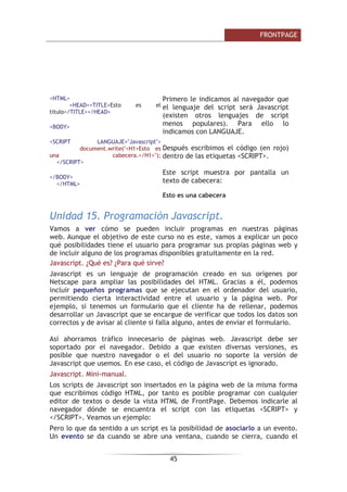 )52173$*(

(Q )URQW3DJH SRGHPRV 
YHU
 ORV PDUFRV FRPR EDUUDV JULVHV KRUL]RQWDOHV R
YHUWLFDOHV /RV PDUFRV HQ UHDOLGDG QR FRQWLHQHQ QDGD PiV TXH UHIHUHQFLDV D
ODV SiJLQDV :HE TXH VH YDQ FDUJDQGR HQ HOORV 'HVGH )URQW3DJH SRGHPRV
YDULDU IiFLOPHQWH VX WDPDxR VX Q~PHUR HOHJLU TXp SiJLQDV FDUJDUiQ HWF
9HQWDMDV H LQFRQYHQLHQWHV GH ORV PDUFRV $FWXDOPHQWH HO HPSOHR GH ORV
PDUFRV VH KD UHGXFLGR (Q HO SDVDGR FDUJDU XQ PHQ~ ODWHUDO HUD FRVWRVR
GHELGR D OD EDMD YHORFLGDG D OD TXH VH DFFHGtD D ,QWHUQHW SHUR HQ OD
DFWXDOLGDG OD FDUJD GH HVWH PHQ~ QR VXSRQH DOJR DSUHFLDEOH SRU HO XVXDULR
$GHPiV HO WHQHU YDULRV PDUFRV SXHGH OOHYDUQRV D WHQHU XQ SHTXHxR OtR D
TXH VLHPSUH KHPRV GH UHFRUGDU TXp FRVDV YDQ HQ FDGD PDUFR RPR YHQWDMD
ORV PDUFRV RIUHFHQ OD SRVLELOLGDG GH VHSDUDU PHQ~V GH FRQWHQLGR  DVt QR
WHQHU TXH UHSHWLU HO PHQ~ HQ WRGDV ODV SiJLQDV GHO VLWLR
8QLGDG  )RUPXODULRV
9DPRV D DSUHQGHU D XVDU IRUPXODULRV 3DUD HOOR YHUHPRV FyPR KDFHUORV 
FRQILJXUDUORV $SUHQGHUHPRV D SRQHU HOHPHQWRV FRPR ERWRQHV iUHDV GH
WH[WR PHQ~V GHVSOHJDEOHV HWF 8Q SXQWR LPSRUWDQWH HV DVHJXUDUVH GH TXH
SDUD DOJXQDV RSFLRQHV HO VHUYLGRU GRQGH VH DORMH OD SiJLQD :HE GHO
 