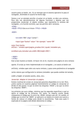 )52173$*(

IRUPXODULR GHEH VRSRUWDU ODV H[WHQVLRQHV GH )URQW3DJH TXH VRQ SHTXHxRV
SURJUDPDV TXH DXWRPDWL]DQ FLHUWDV WDUHDV FRPR HQYLDU XQ FRUUHR R FRPSUREDU
LQIRUPDFLyQ 6LQ HOODV ORV IRUPXODULRV QR IXQFLRQDUiQ 2WUD SRVLELOLGDG HV TXH
OD LQIRUPDFLyQ TXH DOPDFHQD XQ IRUPXODULR VHD HQYLDGD HQ XQ FRUUHR
HOHFWUyQLFR
¢4Xp HV XQ IRUPXODULR
8Q IRUPXODULR HV XQ FRQMXQWR GH HOHPHQWRV TXH VH XWLOL]DQ SDUD UHFRSLODU
LQIRUPDFLyQ 8Q IRUPXODULR HOHFWUyQLFR HV VLPLODU D XQ IRUPXODULR HQ SDSHO
9HDPRV XQ HMHPSOR
(VWH HV XQ HMHPSOR GH
IRUPXODULR
Escriba aquí su nombre
Enviar Restablecer
RPR SRGHPRV REVHUYDU HO IRUPXODULR WLHQH XQ FXDGUR GH WH[WR SDUD TXH HO
XVXDULR LQWURGX]FD LQIRUPDFLyQ VX QRPEUH  GRV ERWRQHV (QYLDU 
5HVWDEOHFHU TXH HQYtD ORV GDWRV  SRQH HO YDORU LQLFLDO HQ HO FDPSR GH WH[WR
UHVSHFWLYDPHQWH ¢3DUD TXp SRGHPRV XVDU XQ IRUPXODULR $OJXQRV HMHPSORV
VRQ
/LEUR GH YLVLWDV /RV YLVLWDQWHV SXHGHQ HQYLDUWH XQ FRPHQWDULR VREUH WX
SiJLQD PHGLDQWH XQ IRUPXODULR
5HFRSLODU LQIRUPDFLyQ 3DUD UHFRJHU GDWRV FRPR XQ FXUUtFXOXP XQ SHGLGR
GDWRV GH FRQWDFWR HWF SRGHPRV XVDU XQ IRUPXODULR
)RUPXODULRV GH E~VTXHGDV 3DUD TXH ORV YLVLWDQWHV LQWURGX]FDQ ORV GDWRV D
EXVFDU
(OHPHQWRV EiVLFRV GH XQ
IRUPXODULR
9HDPRV TXp HOHPHQWRV SXHGH FRQWHQHU XQ IRUPXODULR 7RGRV HVWRV HOHPHQWRV
SRGHPRV HQFRQWUDUORV HQ ,QVHUWDU !! )RUPXODULR 9HDPRV ORV PiV XVDGRV
 