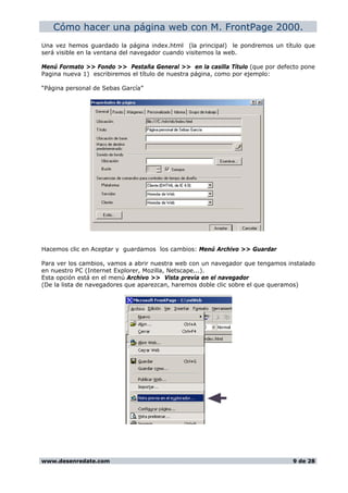 Cómo hacer una página web con M. FrontPage 2000.
Una vez hemos guardado la página index.html (la principal) le pondremos un título que
será visible en la ventana del navegador cuando visitemos la web.
Menú Formato >> Fondo >> Pestaña General >> en la casilla Título (que por defecto pone
Pagina nueva 1) escribiremos el título de nuestra página, como por ejemplo:
“Página personal de Sebas García”
Hacemos clic en Aceptar y guardamos los cambios: Menú Archivo >> Guardar
Para ver los cambios, vamos a abrir nuestra web con un navegador que tengamos instalado
en nuestro PC (Internet Explorer, Mozilla, Netscape...).
Esta opción está en el menú Archivo >> Vista previa en el navegador
(De la lista de navegadores que aparezcan, haremos doble clic sobre el que queramos)
www.desenredate.com 9 de 28
 