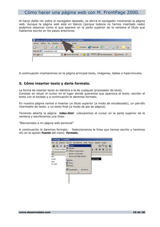 Cómo hacer una página web con M. FrontPage 2000.
Al hacer doble clic sobre el navegador deseado, se abrirá el navegador mostrando la página
web. Aunque la página web está en blanco (porque todavía no hemos insertado nada)
podemos observar como sí que aparece en la parte superior de la ventana el título que
habíamos escrito en los pasos anteriores:
A continuación insertaremos en la página principal texto, imágenes, tablas e hipervínculos.
5. Cómo insertar texto y darle formato.
La forma de insertar texto es idéntica a la de cualquier procesador de texto.
Consiste en situar el cursor en el lugar donde queramos que aparezca el texto, escribir el
texto con el teclado y a continuación le daremos formato.
En nuestra página vamos a insertar un título superior (a modo de encabezado), un párrafo
intermedio de texto, y un texto final (a modo de pie de página).
Teniendo abierta la página index.html colocaremos el cursor en la parte superior de la
ventana y escribiremos una línea:
“Bienvenidos a mi página web personal”
A continuación le daremos formato: Seleccionamos la línea que hemos escrito y haremos
clic en la opción Fuente del menú Formato.
www.desenredate.com 10 de 28
 