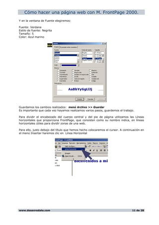 Cómo hacer una página web con M. FrontPage 2000.
Y en la ventana de Fuente elegiremos:
Fuente: Verdana
Estilo de fuente: Negrita
Tamaño: 5
Color: Azul marino
Guardamos los cambios realizados: menú Archivo >> Guardar
Es importante que cada vez hayamos realizamos varios pasos, guardemos el trabajo.
Para dividir el encabezado del cuerpo central y del pie de página utilizamos las Líneas
horizontales que proporciona FrontPage, que consisten como su nombre indica, en líneas
horizontales útiles para dividir zonas de una web.
Para ello, justo debajo del título que hemos hecho colocaremos el cursor. A continuación en
el menú Insertar haremos clic en Línea Horizontal
www.desenredate.com 11 de 28
 