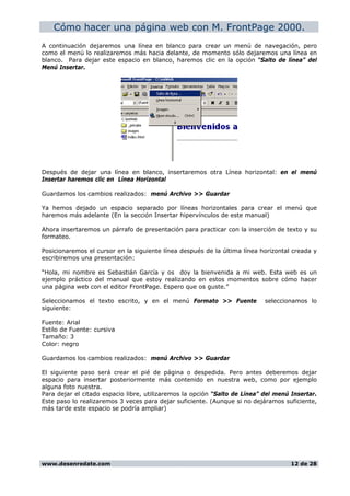 Cómo hacer una página web con M. FrontPage 2000.
A continuación dejaremos una línea en blanco para crear un menú de navegación, pero
como el menú lo realizaremos más hacia delante, de momento sólo dejaremos una línea en
blanco. Para dejar este espacio en blanco, haremos clic en la opción “Salto de línea” del
Menú Insertar.
Después de dejar una línea en blanco, insertaremos otra Línea horizontal: en el menú
Insertar haremos clic en Línea Horizontal
Guardamos los cambios realizados: menú Archivo >> Guardar
Ya hemos dejado un espacio separado por líneas horizontales para crear el menú que
haremos más adelante (En la sección Insertar hipervínculos de este manual)
Ahora insertaremos un párrafo de presentación para practicar con la inserción de texto y su
formateo.
Posicionaremos el cursor en la siguiente línea después de la última línea horizontal creada y
escribiremos una presentación:
“Hola, mi nombre es Sebastián García y os doy la bienvenida a mi web. Esta web es un
ejemplo práctico del manual que estoy realizando en estos momentos sobre cómo hacer
una página web con el editor FrontPage. Espero que os guste.”
Seleccionamos el texto escrito, y en el menú Formato >> Fuente seleccionamos lo
siguiente:
Fuente: Arial
Estilo de Fuente: cursiva
Tamaño: 3
Color: negro
Guardamos los cambios realizados: menú Archivo >> Guardar
El siguiente paso será crear el pié de página o despedida. Pero antes deberemos dejar
espacio para insertar posteriormente más contenido en nuestra web, como por ejemplo
alguna foto nuestra.
Para dejar el citado espacio libre, utilizaremos la opción “Salto de Línea” del menú Insertar.
Este paso lo realizaremos 3 veces para dejar suficiente. (Aunque si no dejáramos suficiente,
más tarde este espacio se podría ampliar)
www.desenredate.com 12 de 28
 